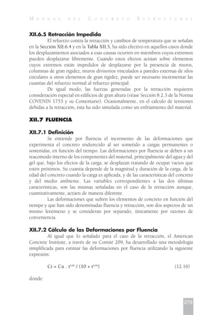 XII.6.5 Retracción Impedida
El refuerzo contra la retracción y cambios de temperatura que se señalan
en la Sección XII.6.4 y en la Tabla XII.5, ha sido efectivo en aquellos casos donde
los desplazamientos asociados a esas causas ocurren en miembros cuyos extremos
pueden desplazarse libremente. Cuando estos efectos actúan sobre elementos
cuyos extremos están impedidos de desplazarse por la presencia de muros,
columnas de gran rigidez, muros divisorios vinculados a paredes externas de silos
circulares u otros elementos de gran rigidez, puede ser necesario incrementar las
cuantías del refuerzo normal al refuerzo principal.
De igual modo, las fuerzas generadas por la retracción requieren
consideración especial en edificios de gran altura (véase Sección 8.2.3 de la Norma
COVENIN 1753 y su Comentario). Ocasionalmente, en el cálculo de tensiones
debidas a la retracción, ésta ha sido simulada como un enfriamiento del material.
XII.7 FLUENCIA
XII.7.1 Definición
Se entiende por fluencia el incremento de las deformaciones que
experimenta el concreto endurecido al ser sometido a cargas permanentes o
sostenidas, en función del tiempo. Las deformaciones por fluencia se deben a un
reacomodo interno de los componentes del material, principalmente del agua y del
gel que, bajo los efectos de la carga, se desplazan tratando de ocupar vacíos que
estén próximos. Su cuantía depende de la magnitud y duración de la carga, de la
edad del concreto cuando la carga es aplicada, y de las características del concreto
y del medio ambiente. Las variables correspondientes a las dos últimas
características, son las mismas señaladas en el caso de la retracción aunque,
cuantitativamente, actúen de manera diferente.
Las deformaciones que sufren los elementos de concreto en función del
tiempo y que han sido denominadas fluencia y retracción, son dos aspectos de un
mismo fenómeno y se consideran por separado, únicamente por razones de
conveniencia.
XII.7.2 Cálculo de las Deformaciones por Fluencia
Al igual que lo señalado para el caso de la retracción, el American
Concrete Institute, a través de su Comité 209, ha desarrollado una metodología
simplificada para estimar las deformaciones por fluencia utilizando la siguiente
expresión:
Ct = Cu . t0,60
/ (10 + t0,60
) (12.16)
donde:
279
M A N U A L D E L C O N C R E T O E S T R U C T U R A L
 