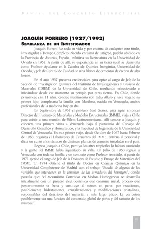 M A N U A L D E L C O N C R E T O E S T R U C T U R A L
JOAQUÍN PORRERO (1927/1992)
SEMBLANZA DE UN INVESTIGADOR
Joaquín Porrero fue toda su vida y por encima de cualquier otro título,
Investigador a Tiempo Completo. Nacido en Sama de Langreo, pueblo ubicado en
la Provincia de Asturias, España, culmina su licenciatura en la Universidad de
Oviedo en 1952. A partir de allí, su experiencia en su tierra natal se desarrolla
como Profesor Ayudante en la Cátedra de Química Inorgánica, Universidad de
Oviedo, y Jefe de Control de Calidad de una fábrica de cementos de escoria de alto
horno.
En el año 1957 presenta credenciales para optar al cargo de Jefe de la
Sección de Investigación Química del Instituto de Investigaciones y Ensayos de
Materiales (IDIEM) de la Universidad de Chile, resultando seleccionado e
iniciándose desde ese momento su periplo por otras tierras. En Chile, donde
permanece casi 11 años, contrae matrimonio con Lidia Alfaro y nace Rogelio su
primer hijo; completaría la familia con Marilena, nacida en Venezuela, ambos
profesionales de la medicina hoy en día.
En Septiembre de 1967 el profesor José Grases, para aquel entonces
Director del Instituto de Materiales y Modelos Estructurales (IMME), viaja a Chile
para asistir a una reunión de Rilem Latinoamericana. Allí conoce a Joaquín y
concreta una primera visita a Venezuela bajo el patrocinio del Consejo de
Desarrollo Científico y Humanístico, y la Facultad de Ingeniería de la Universidad
Central de Venezuela. En este primer viaje, desde Octubre de 1967 hasta Febrero
de 1968, organiza el Laboratorio de Cementos del IMME, entrena al personal y
dicta un curso a los técnicos de distintas plantas de cemento instaladas en el país.
Regresa Joaquín a Chile, pero ya los aires tropicales lo habían cautivado
y la gente del IMME había aquilatado su valía. En Julio de 1968 regresa a
Venezuela con toda su familia y un contrato como Profesor Asociado. A partir de
1971 ejerció el cargo de Jefe de la División de Estudio y Ensayo de Materiales del
IMME. En 1974 obtiene el título de Doctor en Ciencias Químicas en la
Universidad Complutense de Madrid con el trabajo “Estudio de algunas de las
variables que intervienen en la corrosión de las armaduras del hormigón”, donde
postula que: “el Mecanismo Corrosivo en Medios Homogéneos se desarrolla
inicialmente con un proceso electroquímico que consume metal, proceso que
posteriormente se frena y sustituye al menos en parte, por reacciones,
posiblemente hidrataciones, cristalizaciones y modificaciones cristalinas,
responsables del deterioro del material a más largo plazo. La corrosión
posiblemente sea una función del contenido global de poros y del tamaño de los
mismos”.
vii
 
