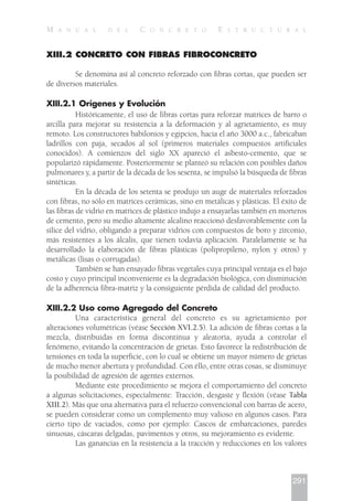 XIII.2 CONCRETO CON FIBRAS FIBROCONCRETO
Se denomina así al concreto reforzado con fibras cortas, que pueden ser
de diversos materiales.
XIII.2.1 Orígenes y Evolución
Históricamente, el uso de fibras cortas para reforzar matrices de barro o
arcilla para mejorar su resistencia a la deformación y al agrietamiento, es muy
remoto. Los constructores babilonios y egipcios, hacia el año 3000 a.c., fabricaban
ladrillos con paja, secados al sol (primeros materiales compuestos artificiales
conocidos). A comienzos del siglo XX apareció el asbesto-cemento, que se
popularizó rápidamente. Posteriormente se planteó su relación con posibles daños
pulmonares y, a partir de la década de los sesenta, se impulsó la búsqueda de fibras
sintéticas.
En la década de los setenta se produjo un auge de materiales reforzados
con fibras, no sólo en matrices cerámicas, sino en metálicas y plásticas. El éxito de
las fibras de vidrio en matrices de plástico indujo a ensayarlas también en morteros
de cemento, pero su medio altamente alcalino reaccionó desfavorablemente con la
sílice del vidrio, obligando a preparar vidrios con compuestos de boro y zirconio,
más resistentes a los álcalis, que tienen todavía aplicación. Paralelamente se ha
desarrollado la elaboración de fibras plásticas (polipropileno, nylon y otros) y
metálicas (lisas o corrugadas).
También se han ensayado fibras vegetales cuya principal ventaja es el bajo
costo y cuyo principal inconveniente es la degradación biológica, con disminución
de la adherencia fibra-matriz y la consiguiente pérdida de calidad del producto.
XIII.2.2 Uso como Agregado del Concreto
Una característica general del concreto es su agrietamiento por
alteraciones volumétricas (véase Sección XVI.2.5). La adición de fibras cortas a la
mezcla, distribuidas en forma discontinua y aleatoria, ayuda a controlar el
fenómeno, evitando la concentración de grietas. Esto favorece la redistribución de
tensiones en toda la superficie, con lo cual se obtiene un mayor número de grietas
de mucho menor abertura y profundidad. Con éllo, entre otras cosas, se disminuye
la posibilidad de agresión de agentes externos.
Mediante este procedimiento se mejora el comportamiento del concreto
a algunas solicitaciones, especialmente: Tracción, desgaste y flexión (véase Tabla
XIII.2). Más que una alternativa para el refuerzo convencional con barras de acero,
se pueden considerar como un complemento muy valioso en algunos casos. Para
cierto tipo de vaciados, como por ejemplo: Cascos de embarcaciones, paredes
sinuosas, cáscaras delgadas, pavimentos y otros, su mejoramiento es evidente.
Las ganancias en la resistencia a la tracción y reducciones en los valores
291
M A N U A L D E L C O N C R E T O E S T R U C T U R A L
 