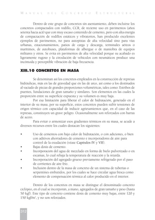 Dentro de este grupo de concretos sin asentamiento, deben incluirse los
concretos compactados con rodillo, CCR, de reciente uso en pavimentos (años
setenta hacia acá) que con muy escaso contenido de cemento, pero con alta energía
de compactación de rodillos estáticos y vibratorios, han producido excelentes
ejemplos de pavimentos, no para autopistas de alta velocidad sino para vías
urbanas, estacionamientos, patios de carga y descarga, terminales aéreos o
marítimos, de autobuses, plataformas de albergue o de maniobra de equipos
militares y otros. Se evita en pavimentos de alta velocidad porque su acabado es
ligeramente rugoso y la circulación de vehículos con neumáticos produce una
incómoda y perceptible vibración de baja frecuencia.
XIII.10 CONCRETOS EN MASA
Se denominan así los concretos empleados en la construcción de represas
hidráulicas, más en las de gravedad que en las de arco, así como a los destinados
al vaciado de piezas de grandes proporciones volumétricas, tales como: Estribos de
puentes, fundaciones de gran tamaño y similares. Son elementos en las cuales la
proporción entre su superficie expuesta y su volumen es muy baja.
Por esa limitación para liberar el calor de hidratación, generado en el
interior de su masa, por su superficie, estos concretos pueden sufrir tensiones de
origen térmico con capacidad de inducir agrietamientos que, en el caso de las
represas, constituyen un grave peligro. Ocasionalmente son reforzados con barras
de acero.
Para evitar o armonizar esos gradientes térmicos en su masa, se acude a
diversos recursos entre los cuales destacan los siguientes:
• Uso de cementos con bajo calor de hidratación, o con adiciones, o bien
con aditivos ahorradores de cemento e incorporadores de aire para
control de la exudación (véase Capítulos IV y VII).
• Bajas dosis de cemento.
• Incorporación del agua de mezclado en forma de hielo pulverizado o en
escamas, lo cual rebaja la temperatura de reacción y la retarda.
• Incorporación del agregado grueso previamente refrigerado por el paso
de corrientes de aire frío.
• Inclusión dentro de la masa de concreto de un sistema de tuberías o
serpentines embutidos, por los cuales se hace circular agua fresca como
elemento de compensación térmica al calor producido en el interior.
Dentro de los concretos en masa se distingue el denominado concreto
ciclópeo, en el cual se incorporan, a mano, agregados de gran tamaño y peso (hasta
50 kgf). Este tipo de concreto contiene dosis de cemento muy bajas, entre 120 y
150 kgf/m3
, y no son reforzados.
312
M A N U A L D E L C O N C R E T O E S T R U C T U R A L
 