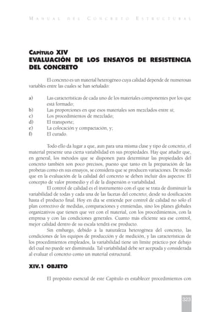 CAPÍTULO XIV
EVALUACIÓN DE LOS ENSAYOS DE RESISTENCIA
DEL CONCRETO
El concreto es un material heterogéneo cuya calidad depende de numerosas
variables entre las cuales se han señalado:
a) Las características de cada uno de los materiales componentes por los que
está formado;
b) Las proporciones en que esos materiales son mezclados entre sí;
c) Los procedimientos de mezclado;
d) El transporte;
e) La colocación y compactación, y;
f) El curado.
Todo ello da lugar a que, aun para una misma clase y tipo de concreto, el
material presente una cierta variabilidad en sus propiedades. Hay que añadir que,
en general, los métodos que se disponen para determinar las propiedades del
concreto también son poco precisos, puesto que tanto en la preparación de las
probetas como en sus ensayos, se considera que se producen variaciones. De modo
que en la evaluación de la calidad del concreto se deben incluir dos aspectos: El
concepto de valor promedio y el de la dispersión o variabilidad.
El control de calidad es el instrumento con el que se trata de disminuir la
variabilidad de todas y cada una de las facetas del concreto; desde su dosificación
hasta el producto final. Hoy en día se entiende por control de calidad no sólo el
plan correctivo de medidas, comparaciones y enmiendas, sino los planes globales
organizativos que tienen que ver con el material, con los procedimientos, con la
empresa y con las condiciones generales. Cuanto más eficiente sea ese control,
mejor calidad dentro de su escala tendrá ese producto.
Sin embargo, debido a la naturaleza heterogénea del concreto, las
condiciones de los equipos de producción y de medición, y las características de
los procedimientos empleados, la variabilidad tiene un límite práctico por debajo
del cual no puede ser disminuida. Tal variabilidad debe ser aceptada y considerada
al evaluar el concreto como un material estructural.
XIV.1 OBJETO
El propósito esencial de este Capítulo es establecer procedimientos con
323
M A N U A L D E L C O N C R E T O E S T R U C T U R A L
 