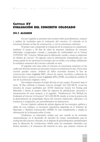 CAPÍTULO XV
EVALUACIÓN DEL CONCRETO COLOCADO
XV.1 ALCANCE
En este Capítulo se presenta una revisión sobre procedimientos, ensayos
y análisis de resultados para la evaluación del concreto: (i) colocado en la
estructura durante su fase de construcción, y; (ii) en estructuras existentes.
El primer caso comprende la evaluación de la resistencia en compresión,
mediante el ensayo a 28 días de edad de muestras cilíndricas de concreto
elaboradas, compactadas, curadas y ensayadas de conformidad con la Norma
COVENIN 338, “Concreto. Método para la elaboración, curado y ensayo a compresión
de cilindros de concreto”. En algunos casos la información suministrada por este
ensayo puede no ser oportuna en el tiempo, por ser tardía, o no reflejar cabalmente
la verdadera resistencia del concreto colocado en sitio.
El segundo caso trata sobre el concreto en estructuras existentes en las
cuales por diversas razones sea necesario conocer su resistencia en sitio. Entre estas
razones pueden citarse: Análisis de fallas ocurridas durante la fase de
construcción (véase Capítulo XIV), efectos de sismos, incendios, evidencias de
deterioro físico o químico (véase Capítulos XVI y XVII), necesidad de cambiar el
uso de la estructura original y otros.
Dos trabajos resumen el estado del arte en este campo: El primero bajo el
título “In Place Methods to Estimate Concrete Strength” ACI 228.1R-95, revisa los
métodos de ensayo aprobados por ASTM (American Society for Testing and
Materials) e ilustra al usuario sobre los aspectos de planificación, ejecución e
interpretación de estos ensayos, y el segundo, “Nondestructive Test Methods for
Evaluation of Concrete in Structures” ACI 228.2R-98, donde se revisa la práctica de
la determinación de propiedades físicas del concreto endurecido, diferentes a la
resistencia a compresión, por procedimientos no destructivos.
En este Capítulo, además de utilizar algunos de los conceptos, gráficos y
tablas de esos trabajos, se incorpora experiencia adquirida en el Instituto de
Materiales y Modelos Estructurales (IMME) la cual complementa y amplía la
información de la literatura sobre el tema.
Finalmente, es importante señalar que aun cuando se ha avanzado
sustancialmente en el desarrollo de métodos de ensayo normalizados para la
evaluación del concreto colocado, no se dispone de procedimientos estandarizados
para la obtención de correlaciones válidas entre los resultados obtenidos con
dichos métodos y la resistencia del material en sitio, que sustente criterios de
355
M A N U A L D E L C O N C R E T O E S T R U C T U R A L
 