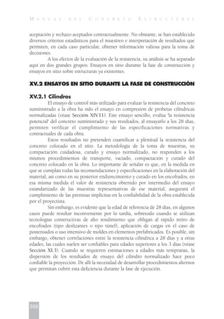 aceptación y rechazo aceptados contractualmente. No obstante, se han establecido
diversos criterios estadísticos para el muestreo e interpretación de resultados que
permiten, en cada caso particular, obtener información valiosa para la toma de
decisiones.
A los efectos de la evaluación de la resistencia, su análisis se ha separado
aquí en dos grandes grupos: Ensayos en sitio durante la fase de construcción y
ensayos en sitio sobre estructuras ya existentes.
XV.2 ENSAYOS EN SITIO DURANTE LA FASE DE CONSTRUCCIÓN
XV.2.1 Cilindros
El ensayo de control más utilizado para evaluar la resistencia del concreto
suministrado a la obra ha sido el ensayo en compresión de probetas cilíndricas
normalizadas (véase Sección XIV.11). Este ensayo sencillo, evalúa 'la resistencia
potencial' del concreto suministrado y sus resultados, al ensayarlo a los 28 días,
permiten verificar el cumplimiento de las especificaciones normativas y
contractuales de cada obra.
Estos resultados no pretenden cuantificar a plenitud la resistencia del
concreto colocado en el sitio. La metodología de la toma de muestras, su
compactación cuidadosa, curado y ensayo normalizado, no responden a los
mismos procedimientos de transporte, vaciado, compactación y curado del
concreto colocado en la obra. Lo importante de señalar es que, en la medida en
que se cumplan todas las recomendaciones y especificaciones en la elaboración del
material, así como en su posterior endurecimiento y curado en los encofrados, en
esa misma medida el valor de resistencia obtenido por intermedio del ensayo
estandarizado de las muestras representativas de ese material, asegurará el
cumplimiento de las premisas implícitas en la confiabilidad de la obra establecida
por el proyectista.
Sin embargo, es evidente que la edad de referencia de 28 días, en algunos
casos puede resultar inconveniente por lo tardía, sobretodo cuando se utilizan
tecnologías constructivas de alto rendimiento que obligan al rápido retiro de
encofrados (tipo deslizantes o tipo túnel), aplicación de cargas en el caso de
postensados o uso intensivo de moldes en elementos prefabricados. Es posible, sin
embargo, obtener correlaciones entre la resistencia cilíndrica a 28 días y a otras
edades, las cuales suelen ser confiables para edades superiores a los 3 días (véase
Sección XI.3). Cuando se requieren estimaciones a edades más tempranas, la
dispersión de los resultados de ensayo del cilindro normalizado hace poco
confiable la proyección. De allí la necesidad de desarrollar procedimientos alternos
que permitan cubrir esta deficiencia durante la fase de ejecución.
356
M A N U A L D E L C O N C R E T O E S T R U C T U R A L
 