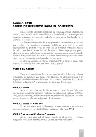 CAPÍTULO XVIII
ACERO DE REFUERZO PARA EL CONCRETO
En el concreto reforzado, el material de construcción más extensamente
utilizado en el mundo por su moldeabilidad y durabilidad, el concreto aporta su
capacidad resistente a la compresión y el refuerzo de acero, su ductilidad y mayor
resistencia a la tracción.
Las formas más comunes del acero para servir como refuerzo al concreto
son: La barra con resaltes o corrugada (cabilla en Venezuela) y la malla
electrosoldada. La primera se usa en todo tipo de elemento estructural, recta o
doblada; el empleo de barras lisas está limitado a diámetros pequeños, para el
refuerzo transversal y el refuerzo por retracción y temperatura, en obras localizadas
en zonas de baja sismicidad. Las mallas se utilizan en miembros planos tales como:
Losas, muros, pavimentos, paredes prefabricadas y otros.
El presente Capítulo se refiere, principalmente, a barras y mallas pero,
primero, se harán algunas consideraciones de tipo general.
XVIII.1 EL ACERO
En su acepción más amplia el acero es una aleación de hierro y carbono,
conformable en caliente y que puede tener presente, en forma intencional o no,
pequeñas cantidades de otros elementos. En la Norma COVENIN 803, “Aceros.
Definiciones y clasificación”, se encuentran las siguientes definiciones:
XVIII.1.1 Acero
Acero es toda aleación de hierro-carbono, capaz de ser deformado
plásticamente; con tenores mínimo y máximo de carbono del orden de 0,008% y
2,0%, respectivamente, pudiendo contener otros elementos de aleación, así como
también impurezas inherentes al proceso de fabricación.
XVIII.1.2 Acero al Carbono
Es una aleación de hierro-carbono que contiene, además, otros elementos
cuyas proporciones no excedan los límites indicados en la Tabla XVIII.1.
XVIII.1.3 Aceros al Carbono Comunes
Aceros cuyo principal elemento aleante es el carbono y contiene
manganeso hasta 1,0% máximo. Dentro de este grupo se consideran:
423
M A N U A L D E L C O N C R E T O E S T R U C T U R A L
 