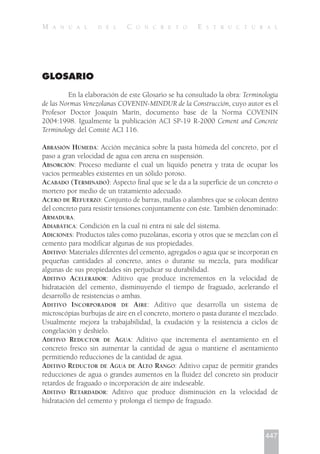 GLOSARIO
En la elaboración de este Glosario se ha consultado la obra: Terminología
de las Normas Venezolanas COVENIN-MINDUR de la Construcción, cuyo autor es el
Profesor Doctor Joaquín Marín, documento base de la Norma COVENIN
2004:1998. Igualmente la publicación ACI SP-19 R-2000 Cement and Concrete
Terminology del Comité ACI 116.
ABRASIÓN HÚMEDA: Acción mecánica sobre la pasta húmeda del concreto, por el
paso a gran velocidad de agua con arena en suspensión.
ABSORCIÓN: Proceso mediante el cual un líquido penetra y trata de ocupar los
vacíos permeables existentes en un sólido poroso.
ACABADO (TERMINADO): Aspecto final que se le da a la superficie de un concreto o
mortero por medio de un tratamiento adecuado.
ACERO DE REFUERZO: Conjunto de barras, mallas o alambres que se colocan dentro
del concreto para resistir tensiones conjuntamente con éste. También denominado:
ARMADURA.
ADIABÁTICA: Condición en la cual ni entra ni sale del sistema.
ADICIONES: Productos tales como puzolanas, escoria y otros que se mezclan con el
cemento para modificar algunas de sus propiedades.
ADITIVO: Materiales diferentes del cemento, agregados o agua que se incorporan en
pequeñas cantidades al concreto, antes o durante su mezcla, para modificar
algunas de sus propiedades sin perjudicar su durabilidad.
ADITIVO ACELERADOR: Aditivo que produce incrementos en la velocidad de
hidratación del cemento, disminuyendo el tiempo de fraguado, acelerando el
desarrollo de resistencias o ambas.
ADITIVO INCORPORADOR DE AIRE: Aditivo que desarrolla un sistema de
microscópias burbujas de aire en el concreto, mortero o pasta durante el mezclado.
Usualmente mejora la trabajabilidad, la exudación y la resistencia a ciclos de
congelación y deshielo.
ADITIVO REDUCTOR DE AGUA: Aditivo que incrementa el asentamiento en el
concreto fresco sin aumentar la cantidad de agua o mantiene el asentamiento
permitiendo reducciones de la cantidad de agua.
ADITIVO REDUCTOR DE AGUA DE ALTO RANGO: Aditivo capaz de permitir grandes
reducciones de agua o grandes aumentos en la fluidez del concreto sin producir
retardos de fraguado o incorporación de aire indeseable.
ADITIVO RETARDADOR: Aditivo que produce disminución en la velocidad de
hidratación del cemento y prolonga el tiempo de fraguado.
447
M A N U A L D E L C O N C R E T O E S T R U C T U R A L
 