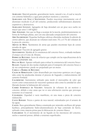 AGREGADO: Material granular, generalmente inerte, natural o no, el cual se mezcla
con cemento hidráulico y agua para producir morteros y concretos.
AGREGADOS CON YESO O SELENITOSOS: Pueden reaccionar internamente con el
aluminato tricálculo (C3A) del cemento, produciendo sulfoaluminatos altamente
expansivos y destructivos.
AGREGADOS LIVIANOS: Agregados de baja densidad con un peso seco suelto no
mayor que unos 1.100 kgf/m3
.
AIRE ATRAPADO: Aire que no llega a escarpar de la mezcla, predominantemente en
forma de burbujas planas, aun con una adecuada compactación del concreto.
AIRE INCORPORADO: Pequeñas burbujas esféricas obtenidas mediante la adición de
ciertos aditivos, que alcanzan un volumen total entre 3% y el 7% del volumen de
la pieza de concreto.
ARENAS DE MINA: Yacimientos de arena que pueden encontrase lejos de cursos
actuales de agua.
ARROCILLO: Fracción de agregado grueso.
ASENTAMIENTO: Medida de la consistencia del concreto fresco, evaluada mediante
el ensayo con el Cono de Abrams.
BARRRA DE REFUERZO: Acero de refuerzo que cumple con las especificaciones de la
Norma COVENIN 316.
BOLA DE KELLY: Aparato utilizado para evaluar la consistencia del concreto fresco.
BUGGIES: Equipo de dos ruedas empleado para el transporte del concreto fresco o
de sus componentes; puede ser propulsado por un motor.
CABILLA = BARRRA DE REFUERZO.
CALOR DE HIDRATACIÓN: Calor desarrollado por reacciones químicas con el agua,
tales como las producidas durante el proceso de fraguado y endurecimiento del
cemento Portland.
CALORÍMETRO: Instrumento utilizado para medir el intercambio de calor que
ocurre como consecuencia de reacciones químicas tales como la cantidad de calor
liberada durante la hidratación del cemento.
CAMBIO INTRÍNSECO DE VOLUMEN: Variación de volumen de un mortero o
concreto, debido a una causa que no es una solicitación externa que provoque
tensiones en el material.
CANGREJERA: Oquedad o vacío manifiesto, en una masa o pieza de concreto
endurecido.
CANTO RODADO: Trozos o partes de roca natural, redondeados por el arrastre de
las aguas.
CAOLIN: Roca generalmente blanca constituida por minerales arcillosos del grupo
kaolítico, principalmente hidro-aluminosilicatos de bajo contenido de hierro,
utilizado como materia prima para la fabricación de cemento blanco.
CAPILARIDAD: Es el movimiento de un líquido en los intersticios del concreto,
suelos o material poroso, debido a tensiones superficiales.
448
M A N U A L D E L C O N C R E T O E S T R U C T U R A L
 
