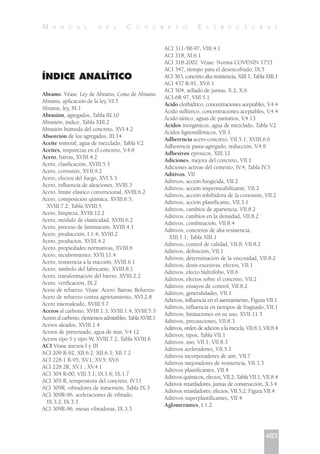 ÍNDICE ANALÍTICO
Abrams. Véase: Ley de Abrams; Cono de Abrams
Abrams, aplicación de la ley, VI.5
Abrams, ley, XI.1
Abrasión, agregados, Tabla III.10
Abrasión, índice, Tabla XIII.2
Abrasión húmeda del concreto, XVI.4.2
Absorción de los agregados, III.14
Aceite mineral, agua de mezclado, Tabla V.2
Aceites, impurezas en el concreto, V.4.8
Acero, barras, XVIII.4.2
Acero, clasificación, XVIII.5.3
Acero, corrosión, XVII.9.2
Acero, efectos del fuego, XVI.5.3
Acero, influencia de aleaciones, XVIII.3
Acero, límite elástico convencional, XVIII.6.2
Acero, composición química, XVIII.6.5;
XVIII.7.2; Tabla XVIII.5
Acero, limpieza, XVIII.12.2
Acero, módulo de elasticidad, XVIII.6.2
Acero, proceso de laminación, XVIII.4.1
Acero, producción, I.1.4; XVIII.2
Acero, productos, XVIII.4.2
Acero, propiedades normativas, XVIII.6
Acero, recubrimiento, XVII.11.4
Acero, resistencia a la tracción, XVIII.6.1
Acero, símbolo del fabricante, XVIII.8.1
Acero, transformación del hierro, XVIII.2.2
Acero, verificación, IX.2
Acero de refuerzo. Véase: Acero; Barras; Refuerzo
Acero de refuerzo contra agrietamiento, XVI.2.8
Acero microaleado, XVIII.5.7
Aceros al carbono, XVIII.1.3; XVIII.1.4; XVIII.5.3
Aceros al carbono, elementos admisibles, Tabla XVIII.1
Aceros aleados, XVIII.1.4
Aceros de pretensado, agua de mar, V.4.12
Aceros tipo S y tipo W, XVIII.7.2; Tabla XVIII.6
ACI Véase anexos I y III
ACI 209 R-92, XII.6.2; XII.6.3; XII.7.2
ACI 228.1 R-95, XV.1; XV.5; XV.6
ACI 228.2R, XV.1 ; XV.4.1
ACI 304 R-00, VIII.3.1; IX.1.6; IX.1.7
ACI 305 R, temperatura del concreto, IV.11
ACI 309R, vibradores de inmersión, Tabla IX.3
ACI 309R-96, aceleraciones de vibrado,
IX.3.2; IX.3.3
ACI 309R-96, mesas vibradoras, IX.3.3
ACI 311-5R-97, VIII.4.1
ACI 318, XI.6.1
ACI 318-2002. Véase: Norma COVENIN 1753
ACI 347, tiempo para el desencofrado, IX.5
ACI 363, concreto alta resistencia, XIII.1; Tabla XIII.1
ACI 437 R-91, XV.6.1
ACI 504, sellado de juntas, X.2; X.6
ACI-6R 97, VIII.5.1
Ácido clorhídrico, concentraciones aceptables, V.4.4
Ácido sulfúrico, concentraciones aceptables, V.4.4
Ácido tánico, aguas de pantanos, V.4.13
Ácidos inorgánicos, agua de mezclado, Tabla V.2
Ácidos lignosulfónicos, VII.3
Adherencia acero-concreto, VII.5.1; XVIII.6.6
Adherencia pasta-agregado, reducción, V.4.9
Adhesivos epóxicos, XIII.12
Adiciones, mejora del concreto, VII.1
Adiciones activas del cemento, IV.4; Tabla IV.3
Aditivos, VII
Aditivos, acción fungicida, VII.2
Aditivos, acción impermeabilizante, VII.2
Aditivos, acción inhibidora de la corrosión, VII.2
Aditivos, acción plastificante, VII.3.1
Aditivos, cambios de apariencia, VII.8.2
Aditivos, cambios en la densidad, VII.8.2
Aditivos, combinación, VII.8.4
Aditivos, concretos de alta resistencia,
XIII.1.1; Tabla XIII.1
Aditivos, control de calidad, VII.8; VII.8.2
Aditivos, definición, VII.1
Aditivos, determinación de la viscosidad, VII.8.2
Aditivos, dosis excesivas, efectos, VII.1
Aditivos, efecto hidrófobo, VII.6
Aditivos, efectos sobre el concreto, VII.2
Aditivos, ensayos de control, VII.8.2
Aditivos, generalidades, VII.1
Aditivos, influencia en el asentamiento, Figura VII.1
Aditivos, influencia en tiempos de fraguado, VII.1
Aditivos, limitaciones en su uso, XVII.11.5
Aditivos, precauciones, VII.8.3
Aditivos, orden de adición a la mezcla, VII.8.3; VII.8.4
Aditivos, tipos, Tabla VII.1
Aditivos, uso, VII.1; VII.8.3
Aditivos aceleradores, VII.5.1
Aditivos incorporadores de aire, VII.7
Aditivos mejoradores de resistencia, VII.3.3
Aditivos plastificantes, VII.4
Aditivos químicos, efectos, VII.2; Tabla VII.1; VII.8.4
Aditivos retardadores, juntas de construcción, X.3.4
Aditivos retardadores, efectos, VII.5.2; Figura VII.4
Aditivos superplastificantes, VII.4
Aglomerantes, I.1.2
483
M A N U A L D E L C O N C R E T O E S T R U C T U R A L
 