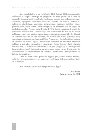 M A N U A L D E L C O N C R E T O E S T R U C T U R A L
Aun cuando fallece joven (65 años) el 11 de Julio de 1992, su producción
intelectual es amplia. Participa en proyectos de investigación en el área de
materiales de construcción empleados en obras de ingeniería en toda su extensión:
concretos, agregados, concretos especiales, control de calidad, cementos,
polímeros, durabilidad, corrosión, reparaciones, baldosas, ladrillos, frisos,
plásticos, cales, yesos y otros. Todo un espectro de problemas que fue objeto de
cuidadoso estudio. Profesor guía de más de 90 trabajos especiales de grado de
estudiantes universitarios, también dejó una obra escrita de más de 40 títulos
publicados en revistas técnicas y presentados en congresos. Autor líder del Manual
del Concreto Fresco en sus tres ediciones, del Manual del Concreto publicado poco
después de su desaparición física, y del libro Preparación y Control de Concretos para
los Sistemas de Pared Delgada. Reconocido consultor en múltiples empresas
públicas y privadas, nacionales y extranjeras. Como docente dictó, durante
muchos años, la Cátedra de Materiales y Ensayos (pregrado) y Tecnología del
Concreto (postgrado). Adicionalmente, dictó unos treinta cursos de extensión de
conocimientos y entrenamiento en diversas Instituciones principalmente el
Colegio de Ingenieros.
Toda esa labor forma parte del legado que Joaquín Porrero sembró,
cultivó y enriqueció junto con sus alumnos y con los que disfrutamos el privilegio
de su amistad.
A su memoria dedicamos esta publicación digital.
Los Autores
Caracas, Junio de 2014
viii
 