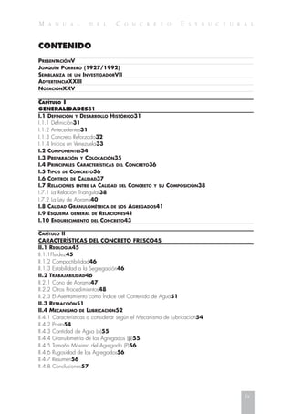 M A N U A L D E L C O N C R E T O E S T R U C T U R A L
CONTENIDO
PRESENTACIÓNV
JOAQUÍN PORRERO (1927/1992)
SEMBLANZA DE UN INVESTIGADORVII
ADVERTENCIAXXIII
NOTACIÓNXXV
CAPÍTULO I
GENERALIDADES31
I.1 DEFINICIÓN Y DESARROLLO HISTÓRICO31
I.1.1 Definición31
I.1.2 Antecedentes31
I.1.3 Concreto Reforzado32
I.1.4 Inicios en Venezuela33
I.2 COMPONENTES34
I.3 PREPARACIÓN Y COLOCACIÓN35
I.4 PRINCIPALES CARACTERÍSTICAS DEL CONCRETO36
I.5 TIPOS DE CONCRETO36
I.6 CONTROL DE CALIDAD37
I.7 RELACIONES ENTRE LA CALIDAD DEL CONCRETO Y SU COMPOSICIÓN38
I.7.1 La Relación Triangular38
I.7.2 La Ley de Abrams40
I.8 CALIDAD GRANULOMÉTRICA DE LOS AGREGADOS41
I.9 ESQUEMA GENERAL DE RELACIONES41
I.10 ENDURECIMIENTO DEL CONCRETO43
CAPÍTULO II
CARACTERÍSTICAS DEL CONCRETO FRESCO45
II.1 REOLOGÍA45
II.1.1Fluidez45
II.1.2 Compactibilidad46
II.1.3 Estabilidad a la Segregación46
II.2 TRABAJABILIDAD46
II.2.1 Cono de Abrams47
II.2.2 Otros Procedimientos48
II.2.3 El Asentamiento como Índice del Contenido de Agua51
II.3 RETRACCIÓN51
II.4 MECANISMO DE LUBRICACIÓN52
II.4.1 Características a considerar según el Mecanismo de Lubricación54
II.4.2 Pasta54
II.4.3 Cantidad de Agua (a)55
II.4.4 Granulometría de los Agregados (␤)55
II.4.5 Tamaño Máximo del Agregado (P)56
II.4.6 Rugosidad de los Agregados56
II.4.7 Resumen56
II.4.8 Conclusiones57
ix
 