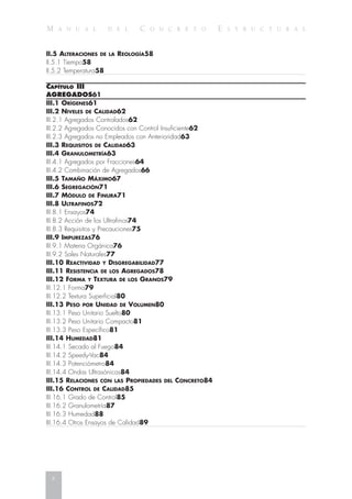 M A N U A L D E L C O N C R E T O E S T R U C T U R A L
II.5 ALTERACIONES DE LA REOLOGÍA58
II.5.1 Tiempo58
II.5.2 Temperatura58
CAPÍTULO III
AGREGADOS61
III.1 ORÍGENES61
III.2 NIVELES DE CALIDAD62
III.2.1 Agregados Controlados62
III.2.2 Agregados Conocidos con Control Insuficiente62
III.2.3 Agregados no Empleados con Anterioridad63
III.3 REQUISITOS DE CALIDAD63
III.4 GRANULOMETRÍA63
III.4.1 Agregados por Fracciones64
III.4.2 Combinación de Agregados66
III.5 TAMAÑO MÁXIMO67
III.6 SEGREGACIÓN71
III.7 MÓDULO DE FINURA71
III.8 ULTRAFINOS72
III.8.1 Ensayos74
III.8.2 Acción de los Ultrafinos74
III.8.3 Requisitos y Precauciones75
III.9 IMPUREZAS76
III.9.1 Materia Orgánica76
III.9.2 Sales Naturales77
III.10 REACTIVIDAD Y DISGREGABILIDAD77
III.11 RESISTENCIA DE LOS AGREGADOS78
III.12 FORMA Y TEXTURA DE LOS GRANOS79
III.12.1 Forma79
III.12.2 Textura Superficial80
III.13 PESO POR UNIDAD DE VOLUMEN80
III.13.1 Peso Unitario Suelto80
III.13.2 Peso Unitario Compacto81
III.13.3 Peso Específico81
III.14 HUMEDAD81
III.14.1 Secado al Fuego84
III.14.2 Speedy-Vac84
III.14.3 Potenciómetro84
III.14.4 Ondas Ultrasónicas84
III.15 RELACIONES CON LAS PROPIEDADES DEL CONCRETO84
III.16 CONTROL DE CALIDAD85
III.16.1 Grado de Control85
III.16.2 Granulometría87
III.16.3 Humedad88
III.16.4 Otros Ensayos de Calidad89
x
 