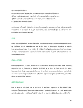 38
b) Licencia para conducir.
c) Documento que lo califica como turista emitido por la autoridad migratoria.
d) Autorización para conducir el vehículo en los casos exigidos en esta Norma.
e) Título u otro documento oficial que acredite la propiedad del vehículo.
f) Comprobante de seguro vigente.
Asimismo, se refiere a la circulación de vehículos de alquiler, supuesto en el cual la documentación
mencionada en los incisos d), e), y f) precedentes, será reemplazada por la Autorización Para
Circulación en el MERCOSUR (ACM).
CHILE
Con la República de Chile, existe un Acuerdo Bilateral sobre aceptación recíproca de las licencias
de conductor de los nacionales de uno y otro país, en sustitución del carnet o licencia
internacional, suscripta el 17 de Octubre de 1971 en Antofagasta, motivo por el cual para circular
en el país vecino no se torna exigente la licencia internacional, sirviendo la licencia nacional para
conducir en el mismo.
ITALIA y ESPAÑA
Con respecto a Italia y España, existen en la actualidad dos Acuerdos suscriptos por el Gobierno
Argentino con el Gobierno de España (21/07/02) y la Rep. de Italia (17/07/04) sobre
Reconocimiento Recíproco y canje de licencias de conducir. Ambos acuerdos tienen una tabla de
equivalencias de categorías de licencias y fijan los requisitos exigibles para tramitar, en ambos
casos, la conversión de la misma.
RESTO DEL MUNDO
Con el resto de los países, en la actualidad se encuentra vigente la CONVENCIÓN SOBRE
CIRCULACIÓN POR CARRETERA, suscripta en Ginebra el 19 de Septiembre de 1949. Nuestro país
adhirió mediante Ley 14.814 del año 1959, entrando en vigencia el 25 de Diciembre de 1960. Así,
 