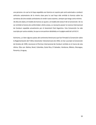 39
una persona a la cual se le haya expedido una licencia en nuestro país será autorizada a conducir
vehículos automotores de la misma clase para la cual haya sido emitida la licencia sobre las
carreteras de otro estado contratante sin rendir nuevo examen, siempre que tenga como mínimo
18 años de edad y el modelo de licencia se ajuste a al modelo del anexo 9 de la Convención. De no
ser emitida la licencia de conformidad a dicho anexo, es necesario poseer la Licencia Internacional
de Conducir expedida actualmente por el Automóvil Club Argentino. Esta Convención ha sido
suscripta por varios estados, los que se encuentran detallados en la página web de la A.N.S.V.
Asimismo, y si bien algunos países del continente Americano que han firmado la Convención sobre
la Reglamentación del Tráfico Automotor Interamericano de 1943, no han suscripto la Convención
de Ginebra de 1949, reconocen el Permiso Internacional de Conducir emitido en el marco de esta
última. Ellos son: Bolivia, Brasil, Colombia, Costa Rica, El Salvador, Honduras, México, Nicaragua,
Panamá y Uruguay.
 