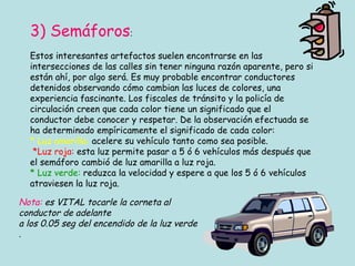 3) Semáforos : Estos interesantes artefactos suelen encontrarse en las intersecciones de las calles sin tener ninguna razón aparente, pero si están ahí, por algo será. Es muy probable encontrar conductores detenidos observando cómo cambian las luces de colores, una experiencia fascinante. Los fiscales de tránsito y la policía de circulación creen que cada color tiene un significado que el conductor debe conocer y respetar. De la observación efectuada se ha determinado empíricamente el significado de cada color: * Luz amarilla:  acelere su vehículo tanto como sea posible.   *Luz roja:  esta luz permite pasar a 5 ó 6 vehículos más después que el semáforo cambió de luz amarilla a luz roja. * Luz verde:  reduzca la velocidad y espere a que los 5 ó 6 vehículos atraviesen la luz roja. Nota:  es VITAL tocarle la corneta al conductor de adelante  a los 0.05 seg del encendido de la luz verde . 