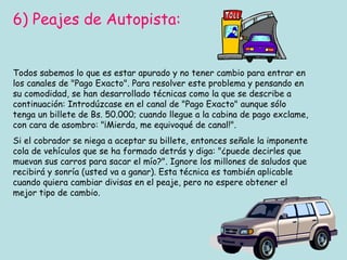 6) Peajes de Autopista: Todos sabemos lo que es estar apurado y no tener cambio para entrar en los canales de "Pago Exacto". Para resolver este problema y pensando en su comodidad, se han desarrollado técnicas como la que se describe a continuación: Introdúzcase en el canal de "Pago Exacto" aunque sólo tenga un billete de Bs. 50.000; cuando llegue a la cabina de pago exclame, con cara de asombro: "¡Mierda, me equivoqué de canal!".  Si el cobrador se niega a aceptar su billete, entonces señale la imponente cola de vehículos que se ha formado detrás y diga: "¿puede decirles que muevan sus carros para sacar el mío?". Ignore los millones de saludos que recibirá y sonría (usted va a ganar). Esta técnica es también aplicable cuando quiera cambiar divisas en el peaje, pero no espere obtener el mejor tipo de cambio. 