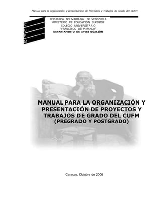 Manual para la organización y presentación de Proyectos y Trabajos de Grado del CUFM
REPUBLICA BOLIVARIANA DE VENEZUELA
MINISTERIO DE EDUCACIÓN SUPERIOR
COLEGIO UNIVERSITARIO
“FRANCISCO DE MIRANDA”
DEPARTAMENTO DE INVESTIGACIÓN
MANUAL PARA LA ORGANIZACIÓN Y
PRESENTACIÓN DE PROYECTOS Y
TRABAJOS DE GRADO DEL CUFM
(PREGRADO Y POSTGRADO)
Caracas, Octubre de 2006
 