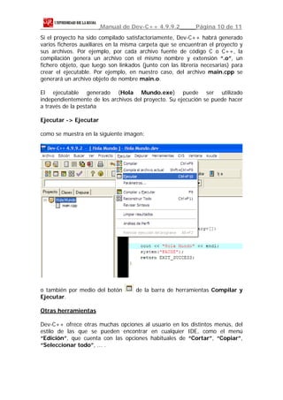 Manual de Dev-C++ 4.9.9.2            Página 10 de 11
Si el proyecto ha sido compilado satisfactoriamente, Dev-C++ habrá generado
varios ficheros auxiliares en la misma carpeta que se encuentran el proyecto y
sus archivos. Por ejemplo, por cada archivo fuente de código C o C++, la
compilación genera un archivo con el mismo nombre y extensión “.o”, un
fichero objeto, que luego son linkados (junto con las librería necesarias) para
crear el ejecutable. Por ejemplo, en nuestro caso, del archivo main.cpp se
generará un archivo objeto de nombre main.o.

El ejecutable generado (Hola Mundo.exe) puede ser utilizado
independientemente de los archivos del proyecto. Su ejecución se puede hacer
a través de la pestaña

Ejecutar -> Ejecutar

como se muestra en la siguiente imagen:




o también por medio del botón        de la barra de herramientas Compilar y
Ejecutar.

Otras herramientas

Dev-C++ ofrece otras muchas opciones al usuario en los distintos menús, del
estilo de las que se pueden encontrar en cualquier IDE, como el menú
“Edición”, que cuenta con las opciones habituales de “Cortar”, “Copiar”,
“Seleccionar todo”, ... .
 