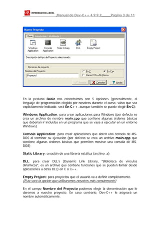 Manual de Dev-C++ 4.9.9.2                Página 3 de 11




En la pestaña Basic nos encontramos con 5 opciones (generalmente, el
lenguaje de programación elegido por nosotros durante el curso, salvo que sea
explícitamente indicado, será En C++, aunque también se puede elegir En C):

Windows Application: para crear aplicaciones para Windows (por defecto se
crea un archivo de nombre main.cpp que contiene algunas órdenes básicas
que deberían ir incluidas en un programa que se vaya a ejecutar en un entorno
Windows)

Console Application: para crear aplicaciones que abren una consola de MS-
DOS al terminar su ejecución (por defecto se crea un archivo main.cpp que
contiene algunas órdenes básicas que permiten mostrar una consola de MS-
DOS)

Static Library: creación de una librería estática (archivo .a)

DLL: para crear DLL’s (Dynamic Link Library, "Biblioteca de vínculos
dinámicos", es un archivo que contiene funciones que se pueden llamar desde
aplicaciones u otras DLL) en C o C++.

Empty Project: para proyectos que el usuario va a definir completamente.
(Esta será la opción que utilizaremos nosotros más comúnmente)

En el campo Nombre del Proyecto podemos elegir la denominación que le
daremos a nuestro proyecto. En caso contrario, Dev-C++ le asignará un
nombre automáticamente.
 