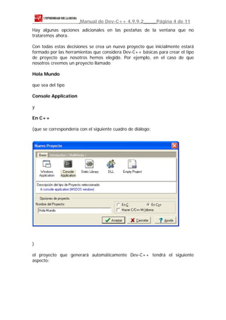 Manual de Dev-C++ 4.9.9.2             Página 4 de 11
Hay algunas opciones adicionales en las pestañas de la ventana que no
trataremos ahora.

Con todas estas decisiones se crea un nuevo proyecto que inicialmente estará
formado por las herramientas que considera Dev-C++ básicas para crear el tipo
de proyecto que nosotros hemos elegido. Por ejemplo, en el caso de que
nosotros creemos un proyecto llamado

Hola Mundo

que sea del tipo

Console Application

y

En C++

(que se correspondería con el siguiente cuadro de diálogo:




)

el proyecto que generará automáticamente Dev-C++ tendrá el siguiente
aspecto:
 
