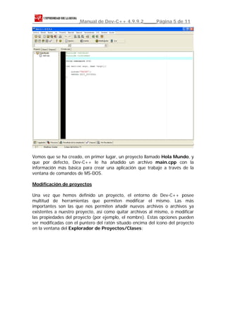 Manual de Dev-C++ 4.9.9.2           Página 5 de 11




Vemos que se ha creado, en primer lugar, un proyecto llamado Hola Mundo, y
que por defecto, Dev-C++ le ha añadido un archivo main.cpp con la
información más básica para crear una aplicación que trabaje a través de la
ventana de comandos de MS-DOS.

Modificación de proyectos

Una vez que hemos definido un proyecto, el entorno de Dev-C++ posee
multitud de herramientas que permiten modificar el mismo. Las más
importantes son las que nos permiten añadir nuevos archivos o archivos ya
existentes a nuestro proyecto, así como quitar archivos al mismo, o modificar
las propiedades del proyecto (por ejemplo, el nombre). Estas opciones pueden
ser modificadas con el puntero del ratón situado encima del icono del proyecto
en la ventana del Explorador de Proyectos/Clases:
 
