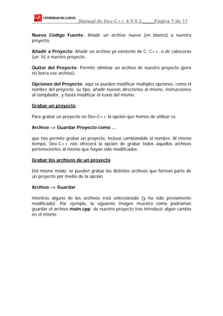 Manual de Dev-C++ 4.9.9.2            Página 7 de 11


Nuevo Código Fuente: Añadir un archivo nuevo (en blanco) a nuestro
proyecto.

Añadir a Proyecto: Añadir un archivo ya existente de C, C++, o de cabeceras
(un .h) a nuestro proyecto.

Quitar del Proyecto: Permite eliminar un archivo de nuestro proyecto (pero
no borra ese archivo).

Opciones del Proyecto: aquí se pueden modificar múltiples opciones, como el
nombre del proyecto, su tipo, añadir nuevos directorios al mismo, instrucciones
al compilador, y hasta modificar el icono del mismo.

Grabar un proyecto

Para grabar un proyecto en Dev-C++ la opción que hemos de utilizar es

Archivo -> Guardar Proyecto como ...

que nos permite grabar un proyecto, incluso cambiándole el nombre. Al mismo
tiempo, Dev-C++ nos ofrecerá la opción de grabar todos aquellos archivos
pertenecientes al mismo que hayan sido modificados.

Grabar los archivos de un proyecto

Del mismo modo, se pueden grabar los distintos archivos que forman parte de
un proyecto por medio de la opción

Archivo -> Guardar

mientras alguno de los archivos está seleccionado (y ha sido previamente
modificado). Por ejemplo, la siguiente imagen muestra como podríamos
guardar el archivo main.cpp de nuestro proyecto tras introducir algún cambio
en el mismo:
 