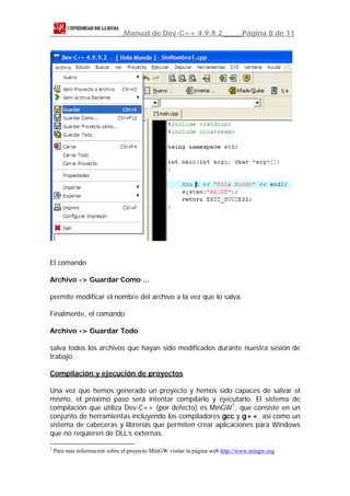 Manual de Dev-C++ 4.9.9.2                      Página 8 de 11




El comando

Archivo -> Guardar Como ...

permite modificar el nombre del archivo a la vez que lo salva.

Finalmente, el comando

Archivo -> Guardar Todo

salva todos los archivos que hayan sido modificados durante nuestra sesión de
trabajo.

Compilación y ejecución de proyectos

Una vez que hemos generado un proyecto y hemos sido capaces de salvar el
mismo, el próximo paso será intentar compilarlo y ejecutarlo. El sistema de
compilación que utiliza Dev-C++ (por defecto) es MinGW 1 , que consiste en un
conjunto de herramientas incluyendo los compiladores gcc y g++, así como un
sistema de cabeceras y librerías que permiten crear aplicaciones para Windows
que no requieren de DLL’s externas.

1
    Para más información sobre el proyecto MinGW visitar la página web http://www.mingw.org
 