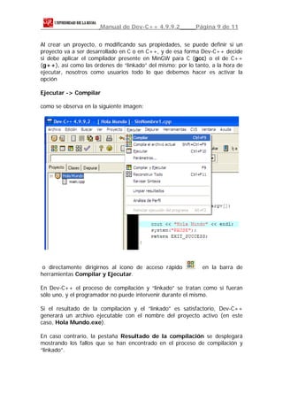 Manual de Dev-C++ 4.9.9.2           Página 9 de 11


Al crear un proyecto, o modificando sus propiedades, se puede definir si un
proyecto va a ser desarrollado en C o en C++, y de esa forma Dev-C++ decide
si debe aplicar el compilador presente en MinGW para C (gcc) o el de C++
(g++), así como las órdenes de “linkado” del mismo; por lo tanto, a la hora de
ejecutar, nosotros como usuarios todo lo que debemos hacer es activar la
opción

Ejecutar -> Compilar

como se observa en la siguiente imagen:




 o directamente dirigirnos al icono de acceso rápido          en la barra de
herramientas Compilar y Ejecutar.

En Dev-C++ el proceso de compilación y “linkado” se tratan como si fueran
sólo uno, y el programador no puede intervenir durante el mismo.

Si el resultado de la compilación y el “linkado” es satisfactorio, Dev-C++
generará un archivo ejecutable con el nombre del proyecto activo (en este
caso, Hola Mundo.exe).

En caso contrario, la pestaña Resultado de la compilación se desplegará
mostrando los fallos que se han encontrado en el proceso de compilación y
“linkado”.
 
