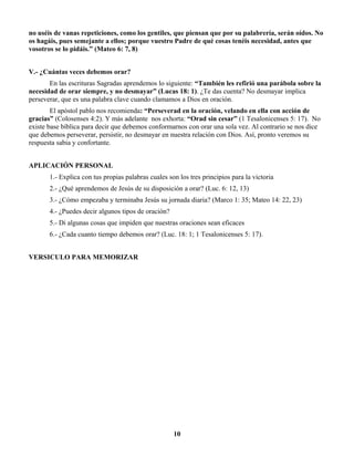 no uséis de vanas repeticiones, como los gentiles, que piensan que por su palabrería, serán oídos. No
os hagáis, pues semejante a ellos; porque vuestro Padre de qué cosas tenéis necesidad, antes que
vosotros se lo pidáis.” (Mateo 6: 7, 8)
V.- ¿Cuántas veces debemos orar?
En las escrituras Sagradas aprendemos lo siguiente: “También les refirió una parábola sobre la
necesidad de orar siempre, y no desmayar” (Lucas 18: 1). ¿Te das cuenta? No desmayar implica
perseverar, que es una palabra clave cuando clamamos a Dios en oración.
El apóstol pablo nos recomienda: “Perseverad en la oración, velando en ella con acción de
gracias” (Colosenses 4:2). Y más adelante nos exhorta: “Orad sin cesar” (1 Tesalonicenses 5: 17). No
existe base bíblica para decir que debemos conformarnos con orar una sola vez. Al contrario se nos dice
que debemos perseverar, persistir, no desmayar en nuestra relación con Dios. Así, pronto veremos su
respuesta sabia y confortante.
APLICACIÓN PERSONAL
1.- Explica con tus propias palabras cuales son los tres principios para la victoria
2.- ¿Qué aprendemos de Jesús de su disposición a orar? (Luc. 6: 12, 13)
3.- ¿Cómo empezaba y terminaba Jesús su jornada diaria? (Marco 1: 35; Mateo 14: 22, 23)
4.- ¿Puedes decir algunos tipos de oración?
5.- Di algunas cosas que impiden que nuestras oraciones sean eficaces
6.- ¿Cada cuanto tiempo debemos orar? (Luc. 18: 1; 1 Tesalonicenses 5: 17).
VERSICULO PARA MEMORIZAR
10
 
