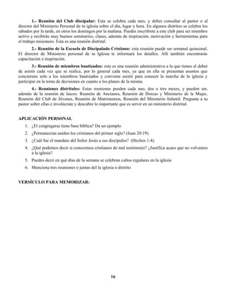 1.- Reunión del Club discipular: Esta se celebra cada mes, y debes consultar al pastor o al
director del Ministerio Personal de tu iglesia sobre el día, lugar y hora. En algunos distritos se celebra los
sábados por la tarde, en otros los domingos por la mañana. Puedes inscribirte a este club para ser miembro
activo y recibirás muy buenos seminarios, clases, además de inspiración, motivación y herramientas para
el trabajo misionero. Esta es una reunión distrital.
2.- Reunión de la Escuela de Discipulado Cristiano: esta reunión puede ser semanal quincenal.
El director de Ministerio personal de tu Iglesia te informará los detalles. Allí también encontrarás
capacitación e inspiración.
3.- Reunión de miembros bautizados: esta es una reunión administrativa a la que tienes el deber
de asistir cada vez que se realice, por lo general cada mes, ya que en ella se presentan asuntos que
conciernen solo a los miembros bautizados y conviene asistir para conocer la marcha de la iglesia y
participar en la toma de decisiones en cuanto a los planes de la misma.
4.- Reuniones distritales: Estas reuniones pueden cada uno, dos o tres meses, y pueden ser,
además de la reunión de laicos: Reunión de Ancianos, Reunión de Dorcas y Ministerio de la Mujer,
Reunión del Club de Jóvenes, Reunión de Matrimonios, Reunión del Ministerio Infantil. Pregunta a tu
pastor sobre ellas e involúcrate y descubre lo importante que es servir en un ministerio distrital.
APLICACIÓN PERSONAL
1. ¿El congregarse tiene base bíblica? Da un ejemplo
2. ¿Permanecían unidos los cristianos del primer siglo? (Juan 20:19).
3. ¿Cuál fue el mandato del Señor Jesús a sus discípulos? (Hechos 1:4).
4. ¿Qué podemos decir si conocemos cristianos de mal testimonio? ¿Justifica acaso que no volvamos
a la iglesia?
5. Puedes decir en qué días de la semana se celebran cultos regulares en la iglesia
6. Menciona tres reuniones o juntas del la iglesia o distrito
VERSÍCULO PARA MEMORIZAR:
16
 