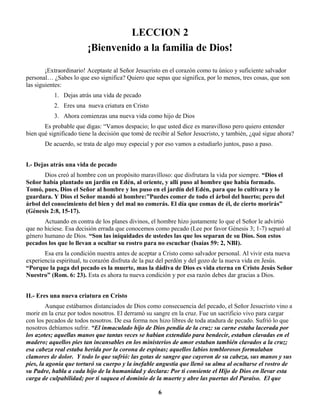 LECCION 2
¡Bienvenido a la familia de Dios!
¡Extraordinario! Aceptaste al Señor Jesucristo en el corazón como tu único y suficiente salvador
personal… ¿Sabes lo que eso significa? Quiero que sepas que significa, por lo menos, tres cosas, que son
las siguientes:
1. Dejas atrás una vida de pecado
2. Eres una nueva criatura en Cristo
3. Ahora comienzas una nueva vida como hijo de Dios
Es probable que digas: “Vamos despacio; lo que usted dice es maravilloso pero quiero entender
bien qué significado tiene la decisión que tomé de recibir al Señor Jesucristo, y también, ¿qué sigue ahora?
De acuerdo, se trata de algo muy especial y por eso vamos a estudiarlo juntos, paso a paso.
I.- Dejas atrás una vida de pecado
Dios creó al hombre con un propósito maravilloso: que disfrutara la vida por siempre. “Dios el
Señor había plantado un jardín en Edén, al oriente, y allí puso al hombre que había formado.
Tomó, pues, Dios el Señor al hombre y los puso en el jardín del Edén, para que lo cultivara y lo
guardara. Y Dios el Señor mandó al hombre:”Puedes comer de todo el árbol del huerto; pero del
árbol del conocimiento del bien y del mal no comerás. El día que comas de él, de cierto morirás”
(Génesis 2:8, 15-17).
Actuando en contra de los planes divinos, el hombre hizo justamente lo que el Señor le advirtió
que no hiciese. Esa decisión errada que conocemos como pecado (Lee por favor Génesis 3; 1-7) separó al
género humano de Dios. “Son las iniquidades de ustedes las que los separan de su Dios. Son estos
pecados los que lo llevan a ocultar su rostro para no escuchar (Isaías 59: 2, NBI).
Esa era la condición nuestra antes de aceptar a Cristo como salvador personal. Al vivir esta nueva
experiencia espiritual, tu corazón disfruta de la paz del perdón y del gozo de la nueva vida en Jesús.
“Porque la paga del pecado es la muerte, mas la dádiva de Dios es vida eterna en Cristo Jesús Señor
Nuestro” (Rom. 6: 23). Esta es ahora tu nueva condición y por esa razón debes dar gracias a Dios.
II.- Eres una nueva criatura en Cristo
Aunque estábamos distanciados de Dios como consecuencia del pecado, el Señor Jesucristo vino a
morir en la cruz por todos nosotros. El derramó su sangre en la cruz. Fue un sacrificio vivo para cargar
con los pecados de todos nosotros. De esa forma nos hizo libres de toda atadura de pecado. Sufrió lo que
nosotros debíamos sufrir. “El inmaculado hijo de Dios pendía de la cruz: su carne estaba lacerada por
los azotes; aquellas manos que tantas veces se habían extendido para bendecir, estaban clavadas en el
madero; aquellos pies tan incansables en los ministerios de amor estaban también clavados a la cruz;
esa cabeza real estaba herida por la corona de espinas; aquellos labios temblorosos formulaban
clamores de dolor. Y todo lo que sufrió: las gotas de sangre que cayeron de su cabeza, sus manos y sus
pies, la agonía que torturó su cuerpo y la inefable angustia que llenó su alma al ocultarse el rostro de
su Padre, habla a cada hijo de la humanidad y declara: Por ti consiente el Hijo de Dios en llevar esta
carga de culpabilidad; por ti saquea el dominio de la muerte y abre las puertas del Paraíso. El que
6
 