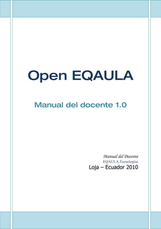 1




Open EQAULA

Manual del docente 1.0




                   Manual del Docente
                   EQAULA Tecnologías
              Loja – Ecuador 2010




          1
 
