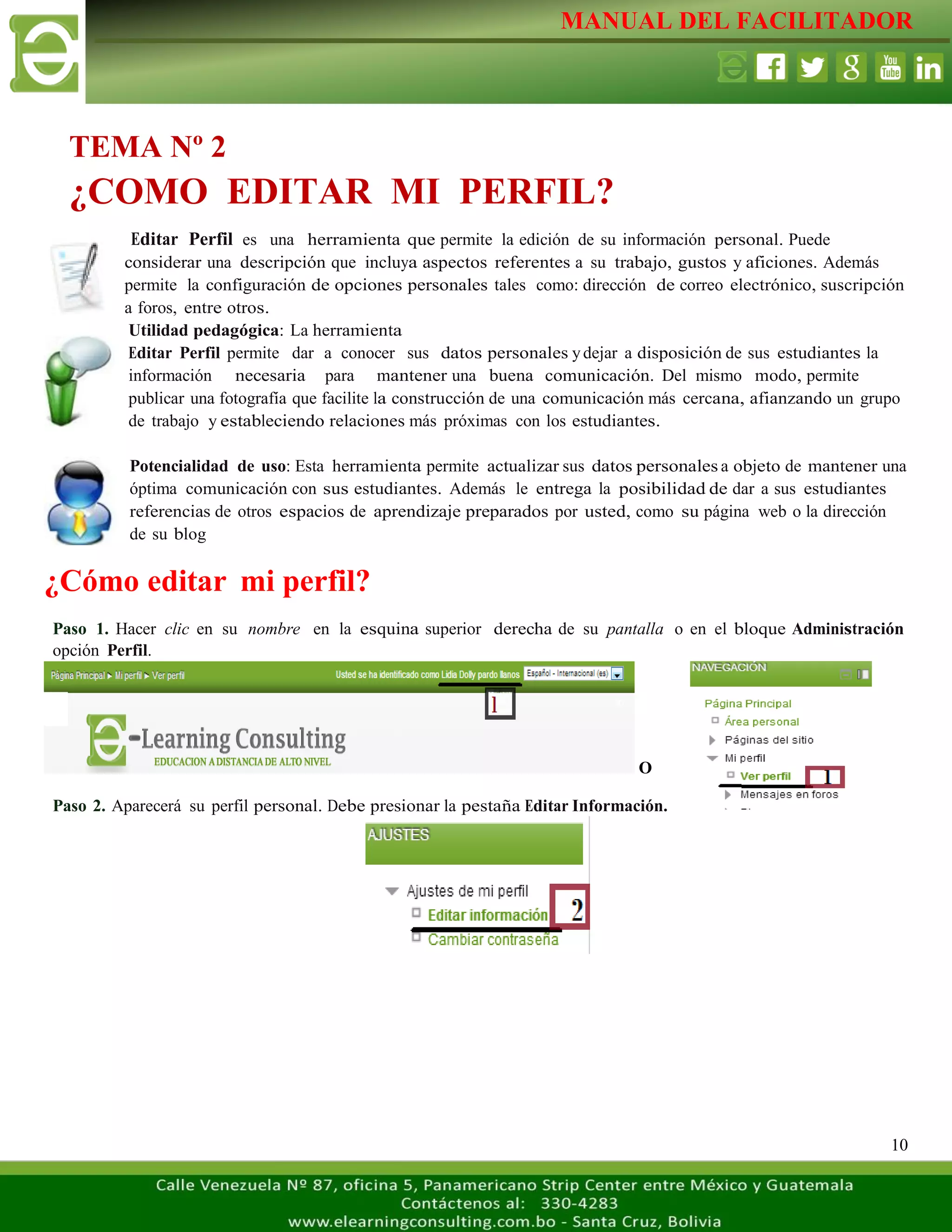 MANUAL DEL FACILITADOR
10
Editar Perfil es una herramienta que permite la edición de su información personal. Puede
considerar una descripción que incluya aspectos referentes a su trabajo, gustos y aficiones. Además
permite la configuración de opciones personales tales como: dirección de correo electrónico, suscripción
a foros, entre otros.
Utilidad pedagógica: La herramienta
Editar Perfil permite dar a conocer sus datos personales ydejar a disposición de sus estudiantes la
información necesaria para mantener una buena comunicación. Del mismo modo, permite
publicar una fotografía que facilite la construcción de una comunicación más cercana, afianzando un grupo
de trabajo y estableciendo relaciones más próximas con los estudiantes.
Potencialidad de uso: Esta herramienta permite actualizar sus datos personales a objeto de mantener una
óptima comunicación con sus estudiantes. Además le entrega la posibilidad de dar a sus estudiantes
referencias de otros espacios de aprendizaje preparados por usted, como su página web o la dirección
de su blog
¿Cómo editar mi perfil?
Paso 1. Hacer clic en su nombre en la esquina superior derecha de su pantalla o en el bloque Administración
opción Perfil.
O
Paso 2. Aparecerá su perfil personal. Debe presionar la pestaña Editar Información.
TEMA Nº 2
¿COMO EDITAR MI PERFIL?
 