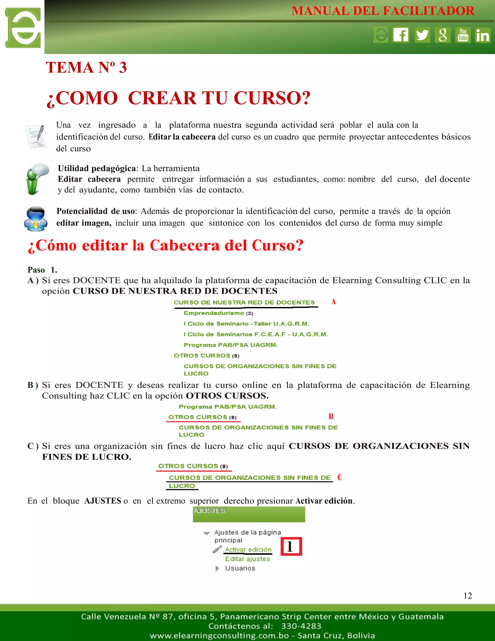 MANUAL DEL FACILITADOR
12
Una vez ingresado a la plataforma nuestra segunda actividad será poblar el aula con la
identificación del curso. Editar la cabecera del curso es un cuadro que permite proyectar antecedentes básicos
del curso
Utilidad pedagógica: La herramienta
Editar cabecera permite entregar información a sus estudiantes, como: nombre del curso, del docente
y del ayudante, como también vías de contacto.
Potencialidad de uso: Además de proporcionar la identificación del curso, permite a través de la opción
editar imagen, incluir una imagen que sintonice con los contenidos del curso de forma muy simple
¿Cómo editar la Cabecera del Curso?
Paso 1.
A ) Si eres DOCENTE que ha alquilado la plataforma de capacitación de Elearning Consulting CLIC en la
opción CURSO DE NUESTRA RED DE DOCENTES
B ) Si eres DOCENTE y deseas realizar tu curso online en la plataforma de capacitación de Elearning
Consulting haz CLIC en la opción OTROS CURSOS.
C ) Si eres una organización sin fines de lucro haz clic aquí CURSOS DE ORGANIZACIONES SIN
FINES DE LUCRO.
En el bloque AJUSTES o en el extremo superior derecho presionar Activar edición.
TEMA Nº 3
¿COMO CREAR TU CURSO?
 