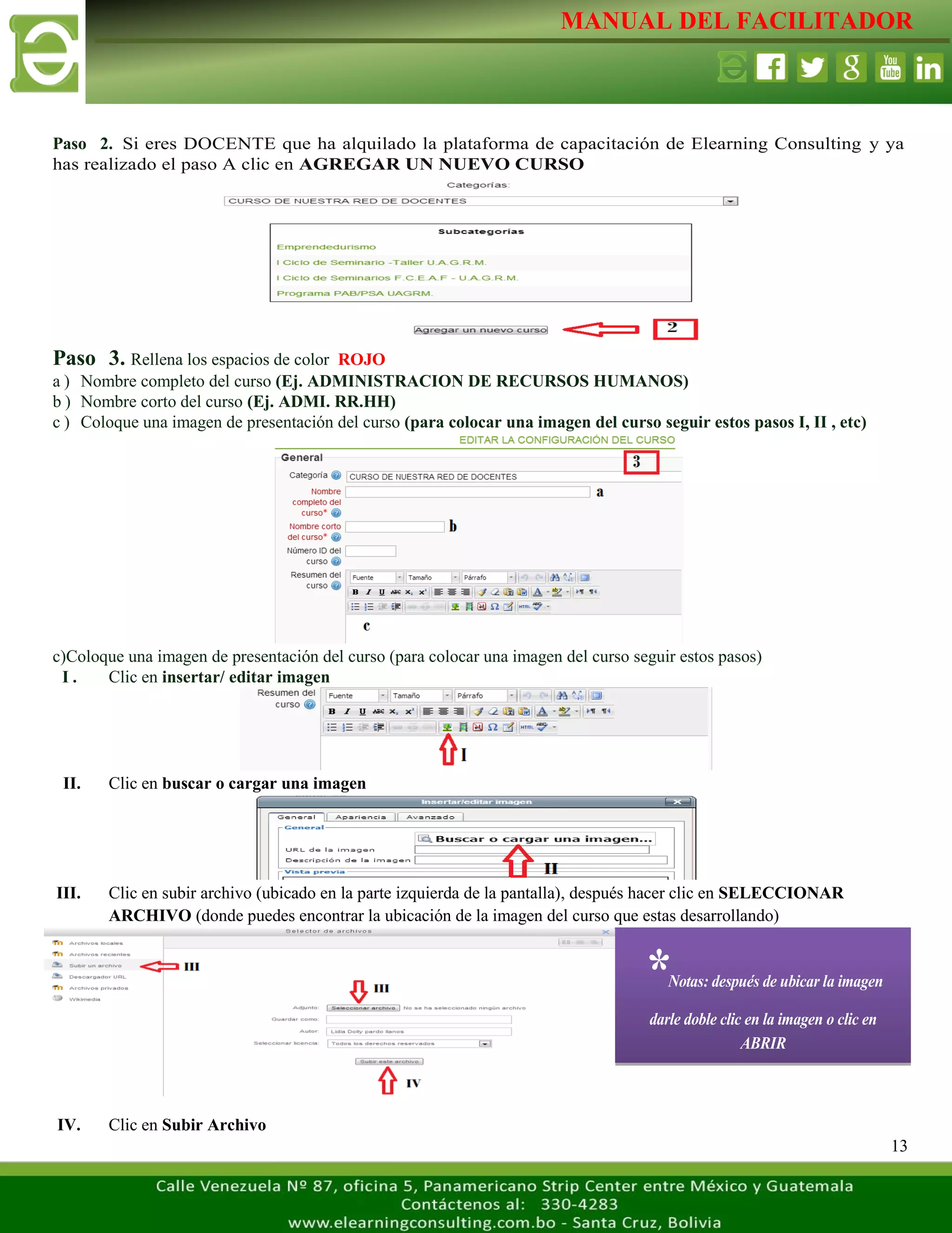 MANUAL DEL FACILITADOR
13
Paso 2. Si eres DOCENTE que ha alquilado la plataforma de capacitación de Elearning Consulting y ya
has realizado el paso A clic en AGREGAR UN NUEVO CURSO
Paso 3. Rellena los espacios de color ROJO
a ) Nombre completo del curso (Ej. ADMINISTRACION DE RECURSOS HUMANOS)
b ) Nombre corto del curso (Ej. ADMI. RR.HH)
c ) Coloque una imagen de presentación del curso (para colocar una imagen del curso seguir estos pasos I, II , etc)
c)Coloque una imagen de presentación del curso (para colocar una imagen del curso seguir estos pasos)
I . Clic en insertar/ editar imagen
II. Clic en buscar o cargar una imagen
III. Clic en subir archivo (ubicado en la parte izquierda de la pantalla), después hacer clic en SELECCIONAR
ARCHIVO (donde puedes encontrar la ubicación de la imagen del curso que estas desarrollando)
IV. Clic en Subir Archivo
*Notas: después de ubicar la imagen
darle doble clic en la imagen o clic en
ABRIR
 