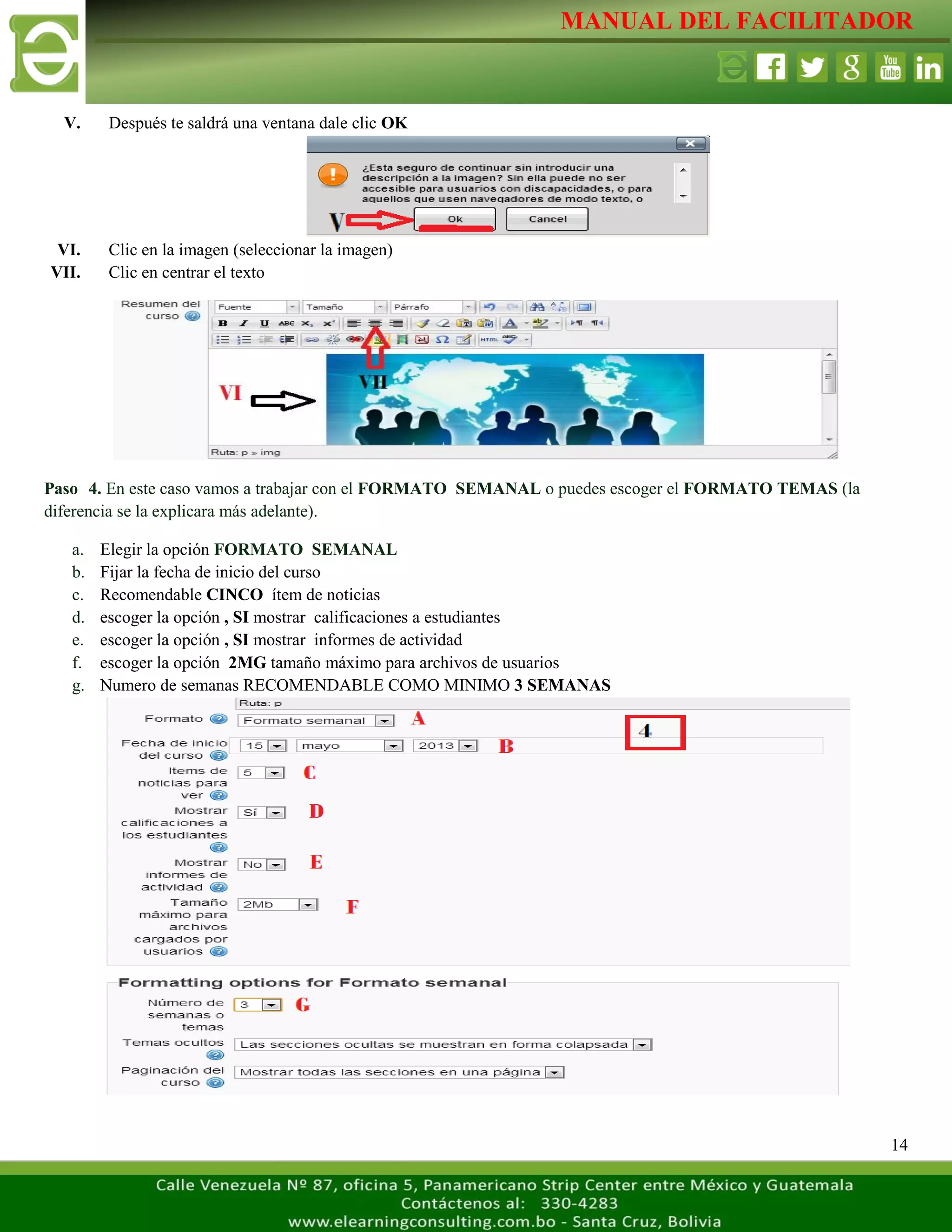 MANUAL DEL FACILITADOR
14
V. Después te saldrá una ventana dale clic OK
VI. Clic en la imagen (seleccionar la imagen)
VII. Clic en centrar el texto
Paso 4. En este caso vamos a trabajar con el FORMATO SEMANAL o puedes escoger el FORMATO TEMAS (la
diferencia se la explicara más adelante).
a. Elegir la opción FORMATO SEMANAL
b. Fijar la fecha de inicio del curso
c. Recomendable CINCO ítem de noticias
d. escoger la opción , SI mostrar calificaciones a estudiantes
e. escoger la opción , SI mostrar informes de actividad
f. escoger la opción 2MG tamaño máximo para archivos de usuarios
g. Numero de semanas RECOMENDABLE COMO MINIMO 3 SEMANAS
 