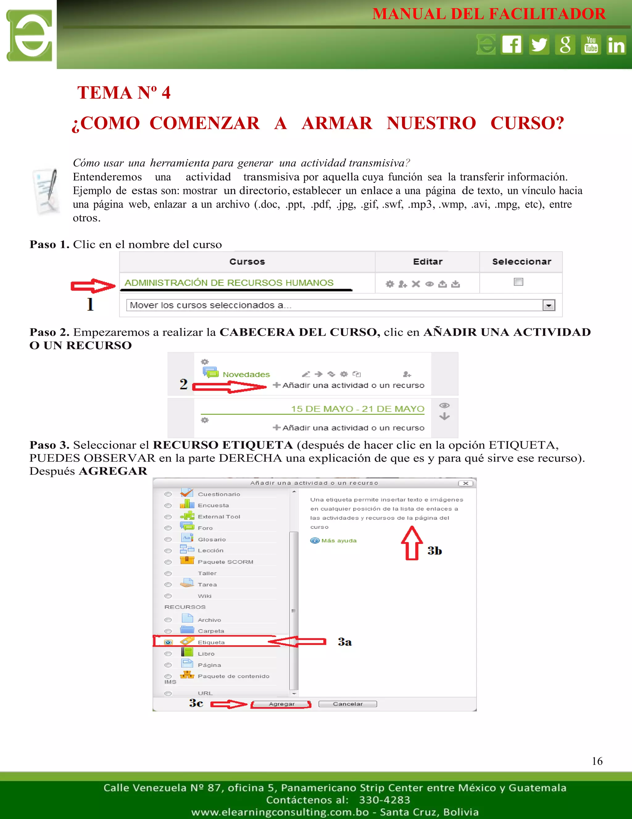 MANUAL DEL FACILITADOR
16
Cómo usar una herramienta para generar una actividad transmisiva?
Entenderemos una actividad transmisiva por aquella cuya función sea la transferir información.
Ejemplo de estas son: mostrar un directorio, establecer un enlace a una página de texto, un vínculo hacia
una página web, enlazar a un archivo (.doc, .ppt, .pdf, .jpg, .gif, .swf, .mp3, .wmp, .avi, .mpg, etc), entre
otros.
Paso 1. Clic en el nombre del curso
Paso 2. Empezaremos a realizar la CABECERA DEL CURSO, clic en AÑADIR UNA ACTIVIDAD
O UN RECURSO
Paso 3. Seleccionar el RECURSO ETIQUETA (después de hacer clic en la opción ETIQUETA,
PUEDES OBSERVAR en la parte DERECHA una explicación de que es y para qué sirve ese recurso).
Después AGREGAR
TEMA Nº 4
¿COMO COMENZAR A ARMAR NUESTRO CURSO?
 