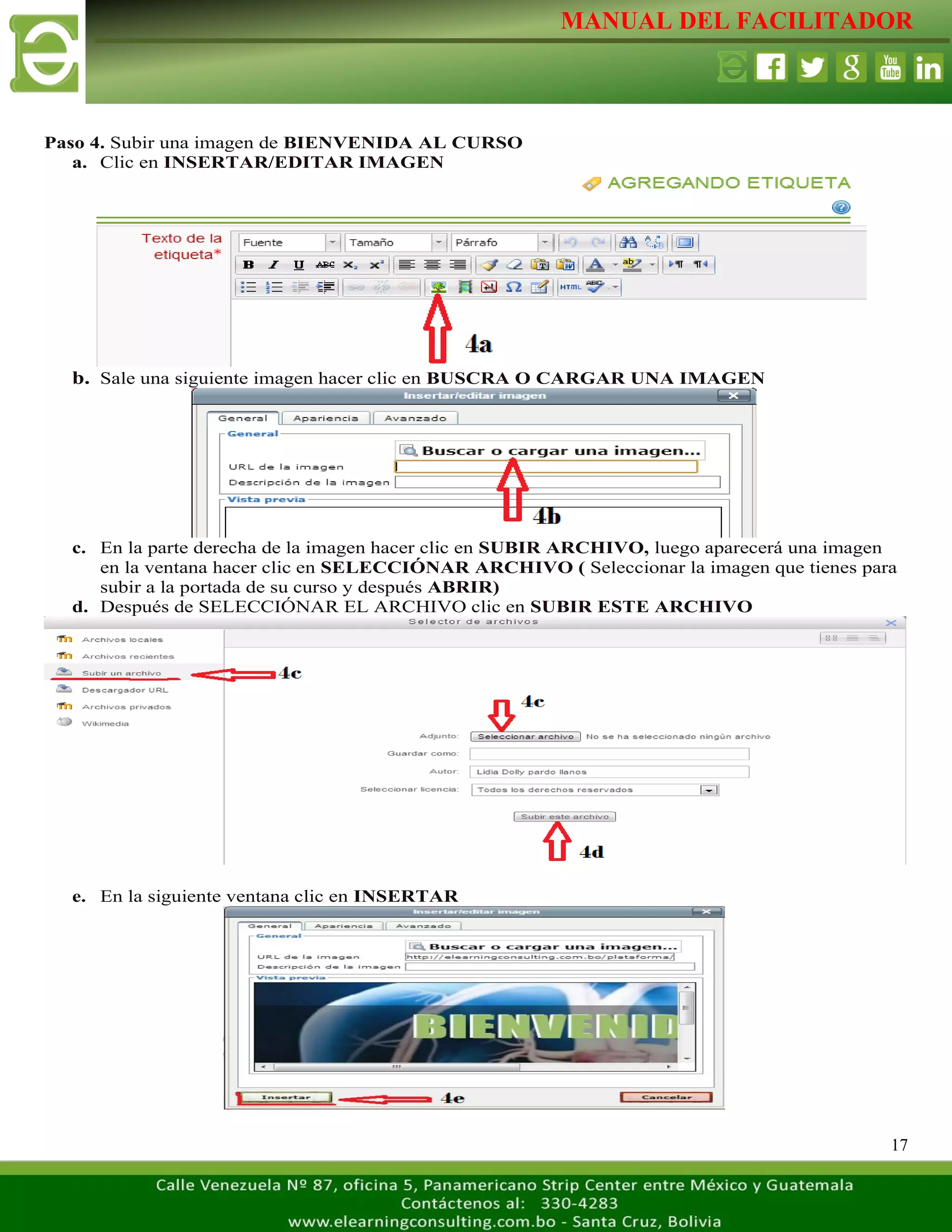 MANUAL DEL FACILITADOR
17
Paso 4. Subir una imagen de BIENVENIDA AL CURSO
a. Clic en INSERTAR/EDITAR IMAGEN
b. Sale una siguiente imagen hacer clic en BUSCRA O CARGAR UNA IMAGEN
c. En la parte derecha de la imagen hacer clic en SUBIR ARCHIVO, luego aparecerá una imagen
en la ventana hacer clic en SELECCIÓNAR ARCHIVO ( Seleccionar la imagen que tienes para
subir a la portada de su curso y después ABRIR)
d. Después de SELECCIÓNAR EL ARCHIVO clic en SUBIR ESTE ARCHIVO
e. En la siguiente ventana clic en INSERTAR
 