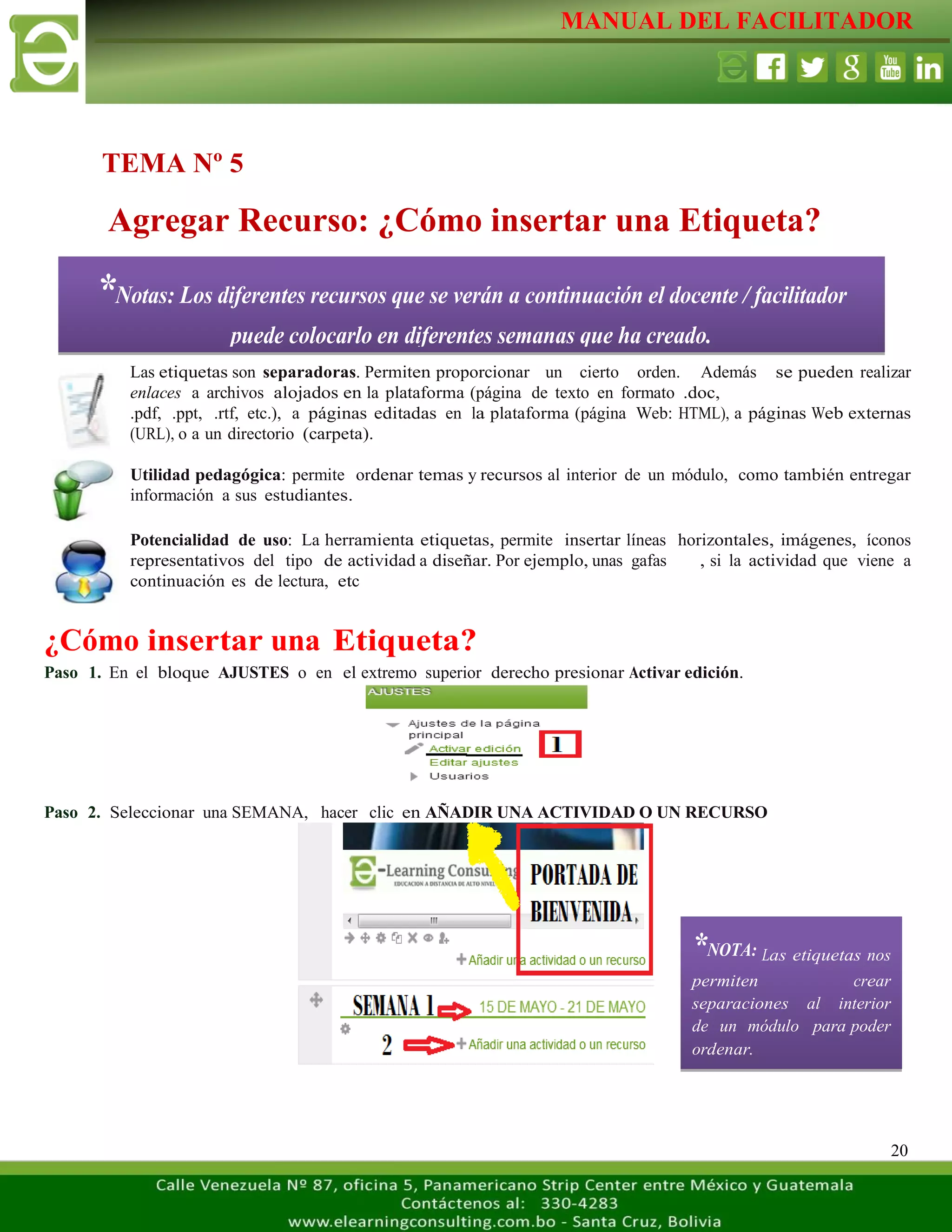 MANUAL DEL FACILITADOR
20
Las etiquetas son separadoras. Permiten proporcionar un cierto orden. Además se pueden realizar
enlaces a archivos alojados en la plataforma (página de texto en formato .doc,
.pdf, .ppt, .rtf, etc.), a páginas editadas en la plataforma (página Web: HTML), a páginas Web externas
(URL), o a un directorio (carpeta).
Utilidad pedagógica: permite ordenar temas y recursos al interior de un módulo, como también entregar
información a sus estudiantes.
Potencialidad de uso: La herramienta etiquetas, permite insertar líneas horizontales, imágenes, íconos
representativos del tipo de actividad a diseñar. Por ejemplo, unas gafas , si la actividad que viene a
continuación es de lectura, etc
¿Cómo insertar una Etiqueta?
Paso 1. En el bloque AJUSTES o en el extremo superior derecho presionar Activar edición.
Paso 2. Seleccionar una SEMANA, hacer clic en AÑADIR UNA ACTIVIDAD O UN RECURSO
Agregar Recurso: ¿Cómo insertar una Etiqueta?
*NOTA: Las etiquetas nos
permiten crear
separaciones al interior
de un módulo para poder
ordenar.
TEMA Nº 5
*Notas: Los diferentes recursos que se verán a continuación el docente / facilitador
puede colocarlo en diferentes semanas que ha creado.
 