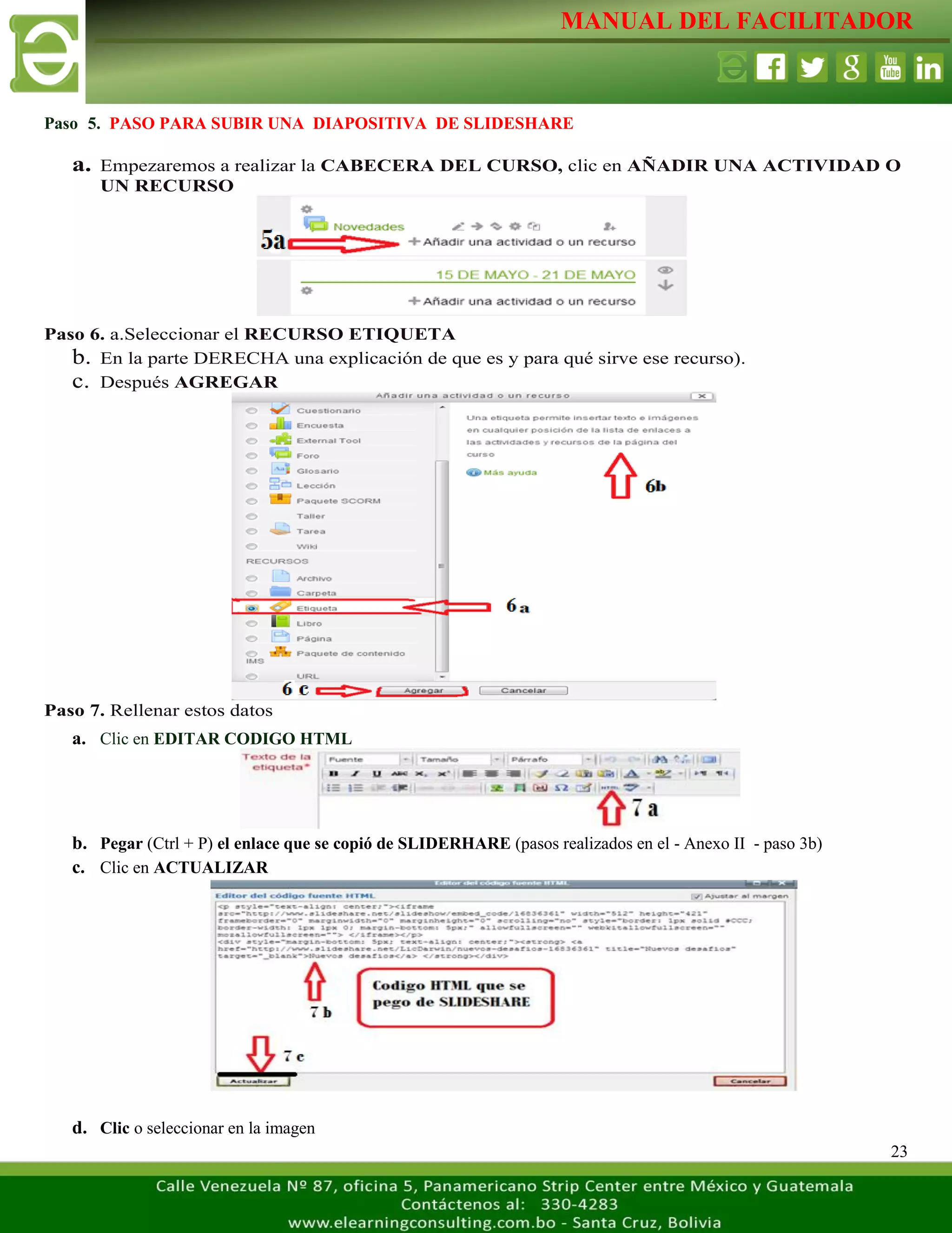 MANUAL DEL FACILITADOR
23
Paso 5. PASO PARA SUBIR UNA DIAPOSITIVA DE SLIDESHARE
a. Empezaremos a realizar la CABECERA DEL CURSO, clic en AÑADIR UNA ACTIVIDAD O
UN RECURSO
Paso 6. a.Seleccionar el RECURSO ETIQUETA
b. En la parte DERECHA una explicación de que es y para qué sirve ese recurso).
c. Después AGREGAR
Paso 7. Rellenar estos datos
a. Clic en EDITAR CODIGO HTML
b. Pegar (Ctrl + P) el enlace que se copió de SLIDERHARE (pasos realizados en el - Anexo II - paso 3b)
c. Clic en ACTUALIZAR
d. Clic o seleccionar en la imagen
 
