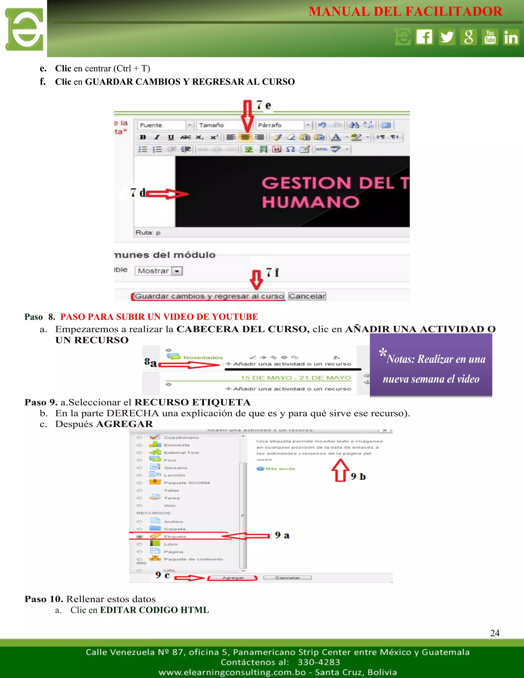 MANUAL DEL FACILITADOR
24
e. Clic en centrar (Ctrl + T)
f. Clic en GUARDAR CAMBIOS Y REGRESAR AL CURSO
Paso 8. PASO PARA SUBIR UN VIDEO DE YOUTUBE
a. Empezaremos a realizar la CABECERA DEL CURSO, clic en AÑADIR UNA ACTIVIDAD O
UN RECURSO
Paso 9. a.Seleccionar el RECURSO ETIQUETA
b. En la parte DERECHA una explicación de que es y para qué sirve ese recurso).
c. Después AGREGAR
Paso 10. Rellenar estos datos
a. Clic en EDITAR CODIGO HTML
*Notas: Realizar en una
nueva semana el video
 