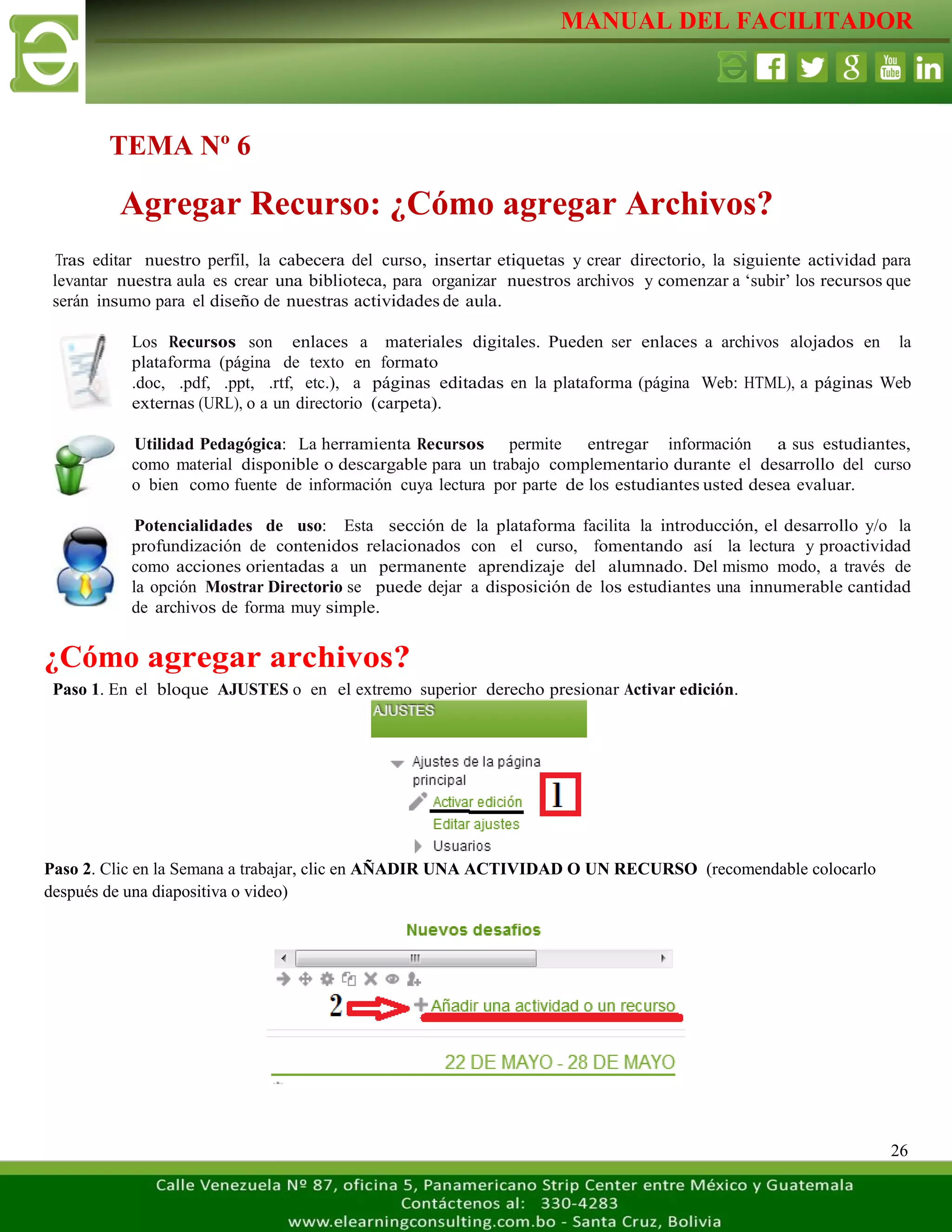MANUAL DEL FACILITADOR
26
Tras editar nuestro perfil, la cabecera del curso, insertar etiquetas y crear directorio, la siguiente actividad para
levantar nuestra aula es crear una biblioteca, para organizar nuestros archivos y comenzar a ‘subir’ los recursos que
serán insumo para el diseño de nuestras actividades de aula.
Los Recursos son enlaces a materiales digitales. Pueden ser enlaces a archivos alojados en la
plataforma (página de texto en formato
.doc, .pdf, .ppt, .rtf, etc.), a páginas editadas en la plataforma (página Web: HTML), a páginas Web
externas (URL), o a un directorio (carpeta).
Utilidad Pedagógica: La herramienta Recursos permite entregar información a sus estudiantes,
como material disponible o descargable para un trabajo complementario durante el desarrollo del curso
o bien como fuente de información cuya lectura por parte de los estudiantes usted desea evaluar.
Potencialidades de uso: Esta sección de la plataforma facilita la introducción, el desarrollo y/o la
profundización de contenidos relacionados con el curso, fomentando así la lectura y proactividad
como acciones orientadas a un permanente aprendizaje del alumnado. Del mismo modo, a través de
la opción Mostrar Directorio se puede dejar a disposición de los estudiantes una innumerable cantidad
de archivos de forma muy simple.
¿Cómo agregar archivos?
Paso 1. En el bloque AJUSTES o en el extremo superior derecho presionar Activar edición.
Paso 2. Clic en la Semana a trabajar, clic en AÑADIR UNA ACTIVIDAD O UN RECURSO (recomendable colocarlo
después de una diapositiva o video)
TEMA Nº 6
Agregar Recurso: ¿Cómo agregar Archivos?
 