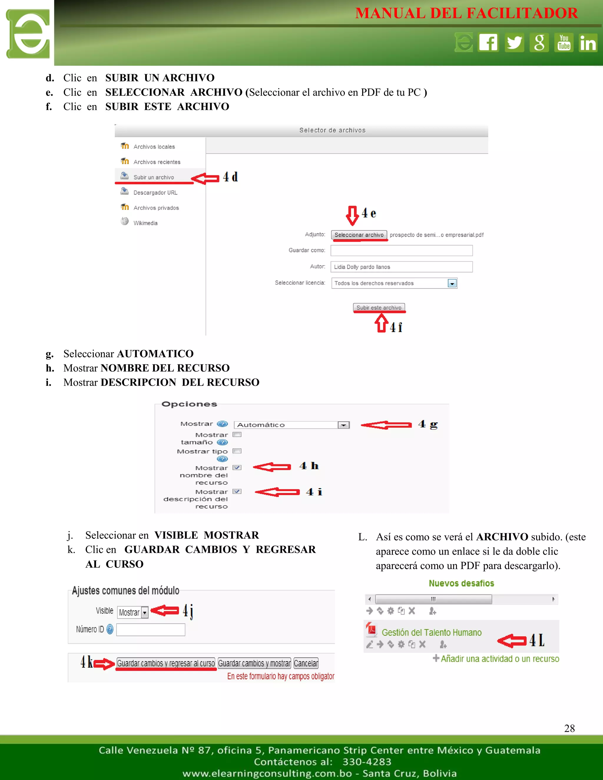 MANUAL DEL FACILITADOR
28
d. Clic en SUBIR UN ARCHIVO
e. Clic en SELECCIONAR ARCHIVO (Seleccionar el archivo en PDF de tu PC )
f. Clic en SUBIR ESTE ARCHIVO
g. Seleccionar AUTOMATICO
h. Mostrar NOMBRE DEL RECURSO
i. Mostrar DESCRIPCION DEL RECURSO
L. Así es como se verá el ARCHIVO subido. (este
aparece como un enlace si le da doble clic
aparecerá como un PDF para descargarlo).
L
a
s
j. Seleccionar en VISIBLE MOSTRAR
k. Clic en GUARDAR CAMBIOS Y REGRESAR
AL CURSO
L
a
 