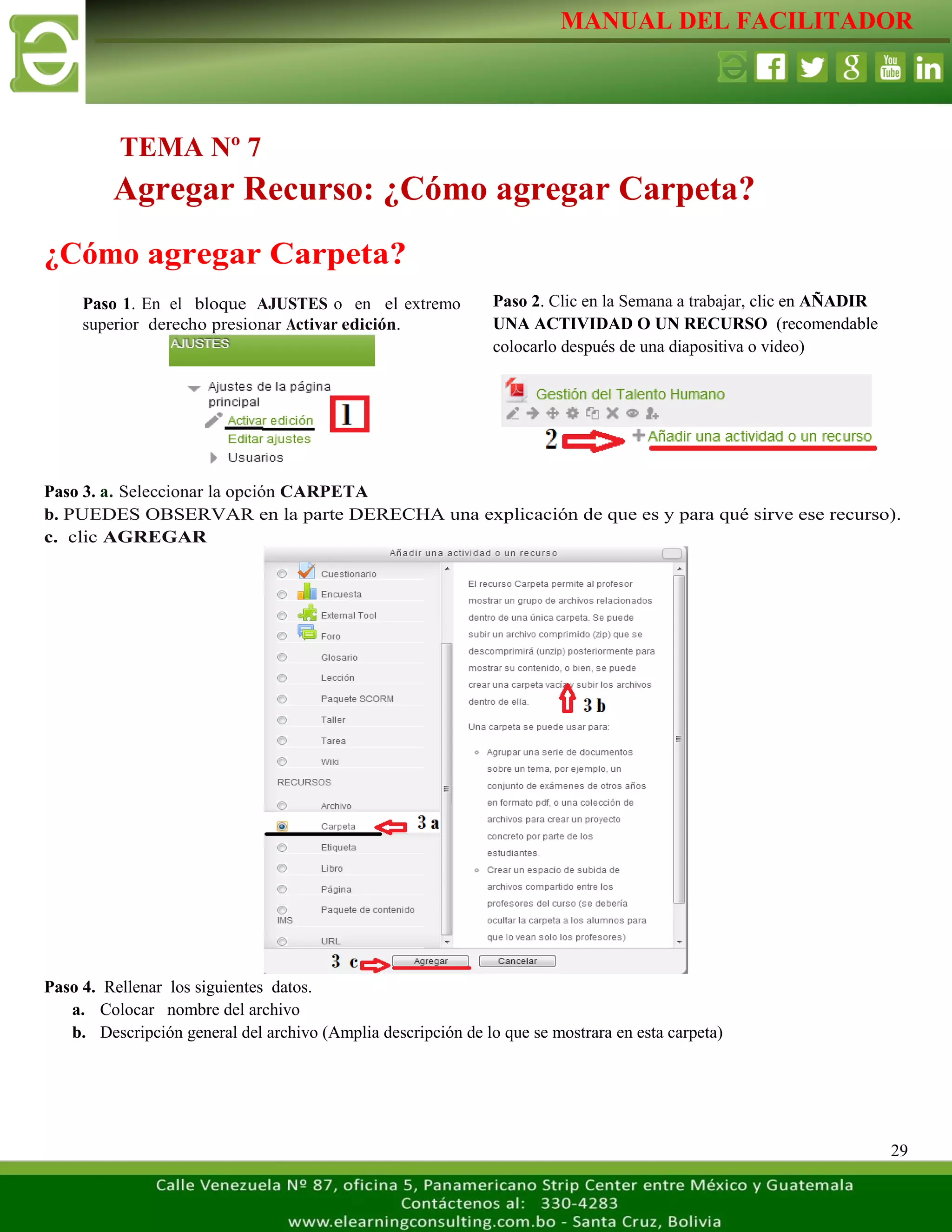 MANUAL DEL FACILITADOR
29
¿Cómo agregar Carpeta?
Paso 3. a. Seleccionar la opción CARPETA
b. PUEDES OBSERVAR en la parte DERECHA una explicación de que es y para qué sirve ese recurso).
c. clic AGREGAR
Paso 4. Rellenar los siguientes datos.
a. Colocar nombre del archivo
b. Descripción general del archivo (Amplia descripción de lo que se mostrara en esta carpeta)
TEMA Nº 7
Agregar Recurso: ¿Cómo agregar Carpeta?
Paso 1. En el bloque AJUSTES o en el extremo
superior derecho presionar Activar edición.
L
a
s
e
t
i
q
u
e
t
a
s
n
o
s
p
e
r
m
i
t
e
n
c
r
e
a
r
Paso 2. Clic en la Semana a trabajar, clic en AÑADIR
UNA ACTIVIDAD O UN RECURSO (recomendable
colocarlo después de una diapositiva o video)
L
a
s
e
t
i
q
u
e
t
a
s
n
o
s
p
e
r
m
i
t
e
n
c
r
e
a
r
s
e
 