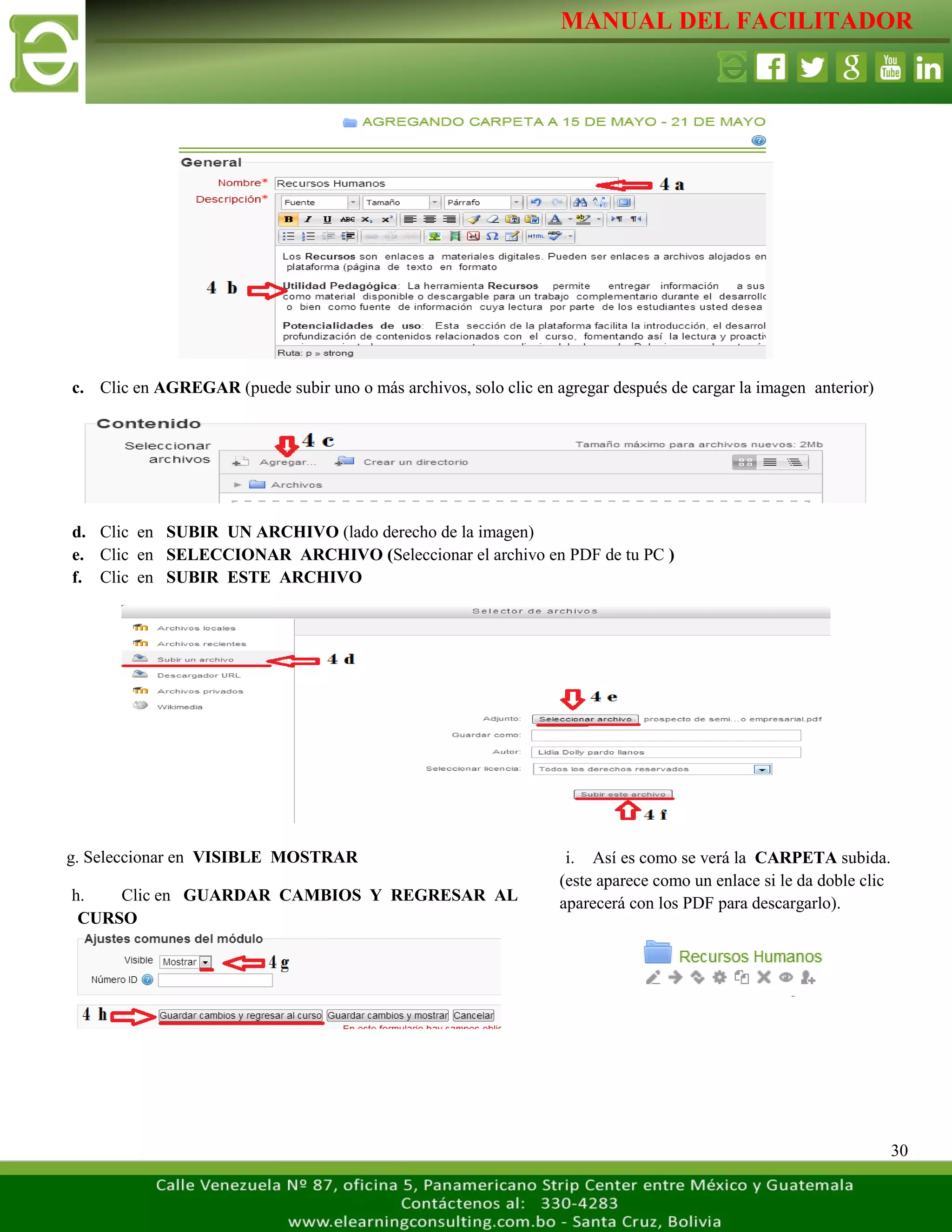 MANUAL DEL FACILITADOR
30
c. Clic en AGREGAR (puede subir uno o más archivos, solo clic en agregar después de cargar la imagen anterior)
d. Clic en SUBIR UN ARCHIVO (lado derecho de la imagen)
e. Clic en SELECCIONAR ARCHIVO (Seleccionar el archivo en PDF de tu PC )
f. Clic en SUBIR ESTE ARCHIVO
i. Así es como se verá la CARPETA subida.
(este aparece como un enlace si le da doble clic
aparecerá con los PDF para descargarlo).
L
a
s
e
t
i
q
g. Seleccionar en VISIBLE MOSTRAR
h. Clic en GUARDAR CAMBIOS Y REGRESAR AL
CURSO
L
a
s
 