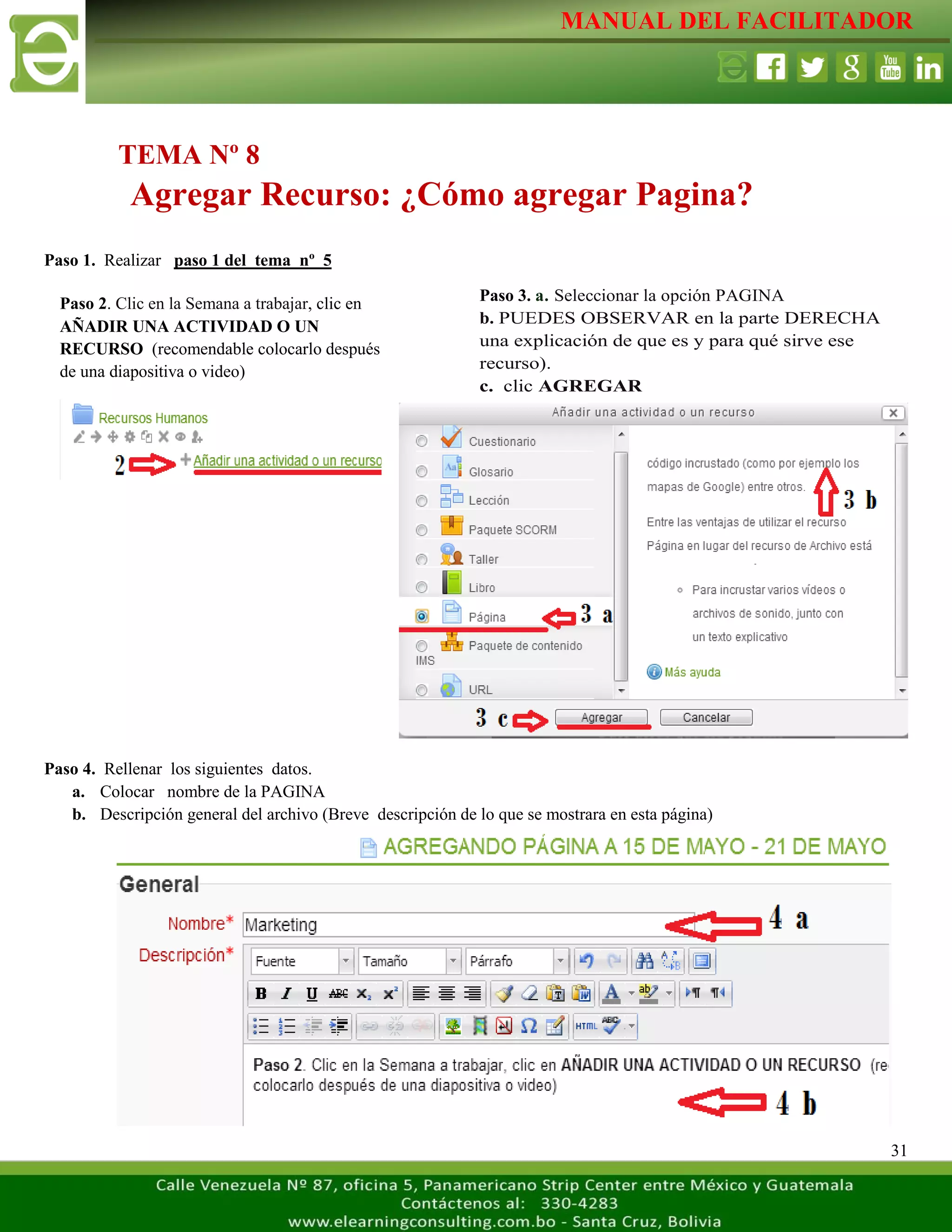 MANUAL DEL FACILITADOR
31
Paso 1. Realizar paso 1 del tema nº 5
Paso 4. Rellenar los siguientes datos.
a. Colocar nombre de la PAGINA
b. Descripción general del archivo (Breve descripción de lo que se mostrara en esta página)
TEMA Nº 8
Agregar Recurso: ¿Cómo agregar Pagina?
Paso 2. Clic en la Semana a trabajar, clic en
AÑADIR UNA ACTIVIDAD O UN
RECURSO (recomendable colocarlo después
de una diapositiva o video)
L
a
s
e
t
i
q
u
e
t
a
s
n
o
s
p
e
r
m
i
t
e
n
c
r
e
a
r
s
Paso 3. a. Seleccionar la opción PAGINA
b. PUEDES OBSERVAR en la parte DERECHA
una explicación de que es y para qué sirve ese
recurso).
c. clic AGREGAR
L
a
s
e
t
i
q
u
e
t
a
s
n
o
s
p
e
r
m
i
t
e
n
c
r
e
a
r
s
e
p
a
 