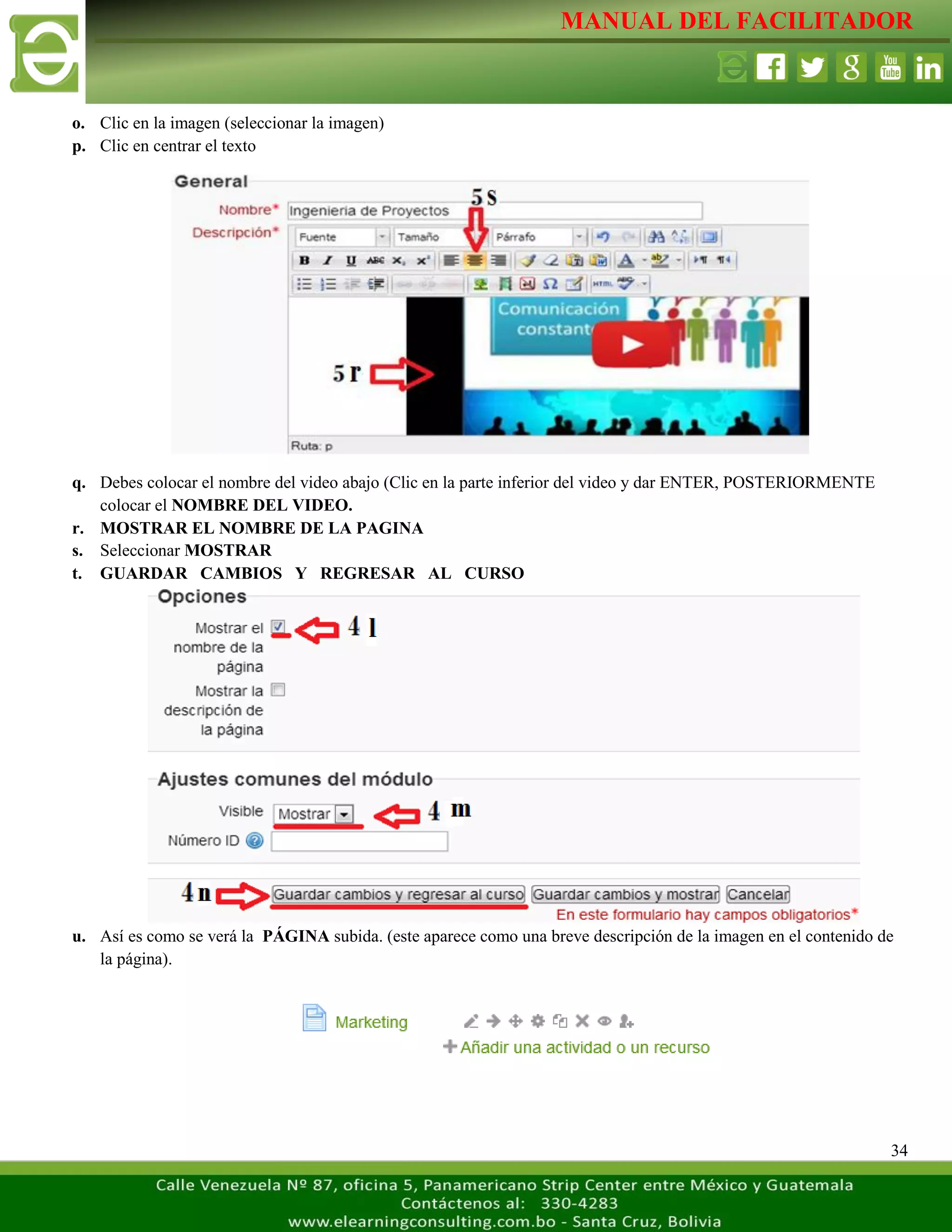 MANUAL DEL FACILITADOR
34
o. Clic en la imagen (seleccionar la imagen)
p. Clic en centrar el texto
q. Debes colocar el nombre del video abajo (Clic en la parte inferior del video y dar ENTER, POSTERIORMENTE
colocar el NOMBRE DEL VIDEO.
r. MOSTRAR EL NOMBRE DE LA PAGINA
s. Seleccionar MOSTRAR
t. GUARDAR CAMBIOS Y REGRESAR AL CURSO
u. Así es como se verá la PÁGINA subida. (este aparece como una breve descripción de la imagen en el contenido de
la página).
 