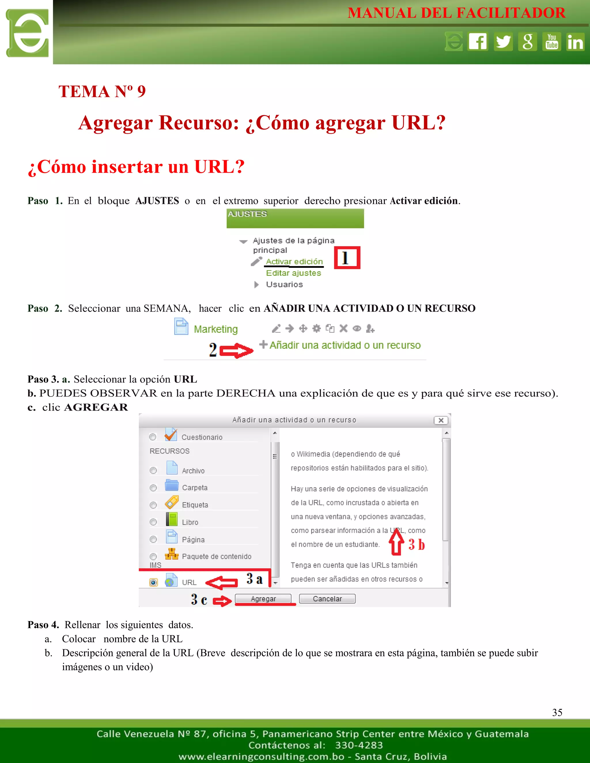 MANUAL DEL FACILITADOR
35
¿Cómo insertar un URL?
Paso 1. En el bloque AJUSTES o en el extremo superior derecho presionar Activar edición.
Paso 2. Seleccionar una SEMANA, hacer clic en AÑADIR UNA ACTIVIDAD O UN RECURSO
Paso 3. a. Seleccionar la opción URL
b. PUEDES OBSERVAR en la parte DERECHA una explicación de que es y para qué sirve ese recurso).
c. clic AGREGAR
Paso 4. Rellenar los siguientes datos.
a. Colocar nombre de la URL
b. Descripción general de la URL (Breve descripción de lo que se mostrara en esta página, también se puede subir
imágenes o un video)
TEMA Nº 9
Agregar Recurso: ¿Cómo agregar URL?
 