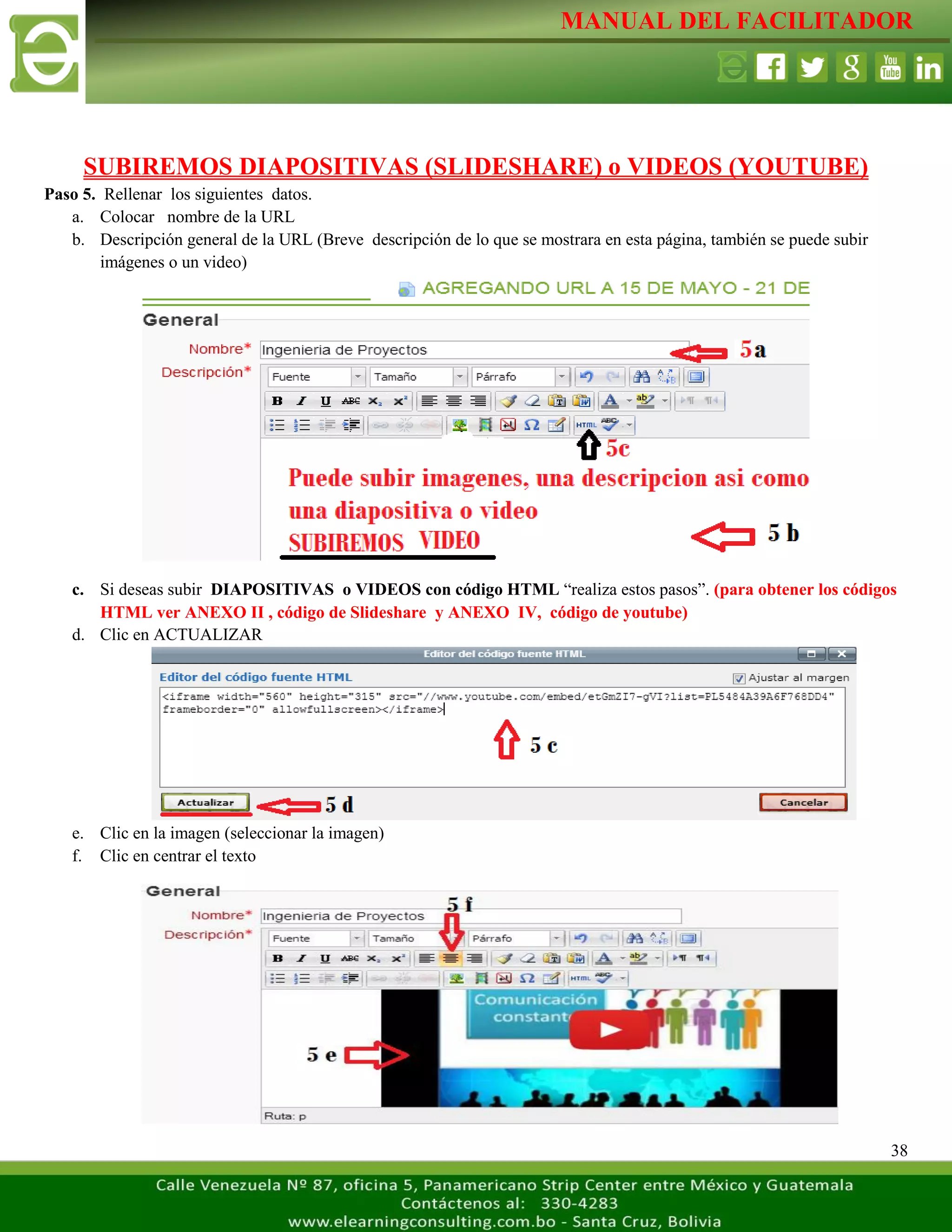 MANUAL DEL FACILITADOR
38
SUBIREMOS DIAPOSITIVAS (SLIDESHARE) o VIDEOS (YOUTUBE)
Paso 5. Rellenar los siguientes datos.
a. Colocar nombre de la URL
b. Descripción general de la URL (Breve descripción de lo que se mostrara en esta página, también se puede subir
imágenes o un video)
c. Si deseas subir DIAPOSITIVAS o VIDEOS con código HTML “realiza estos pasos”. (para obtener los códigos
HTML ver ANEXO II , código de Slideshare y ANEXO IV, código de youtube)
d. Clic en ACTUALIZAR
e. Clic en la imagen (seleccionar la imagen)
f. Clic en centrar el texto
 