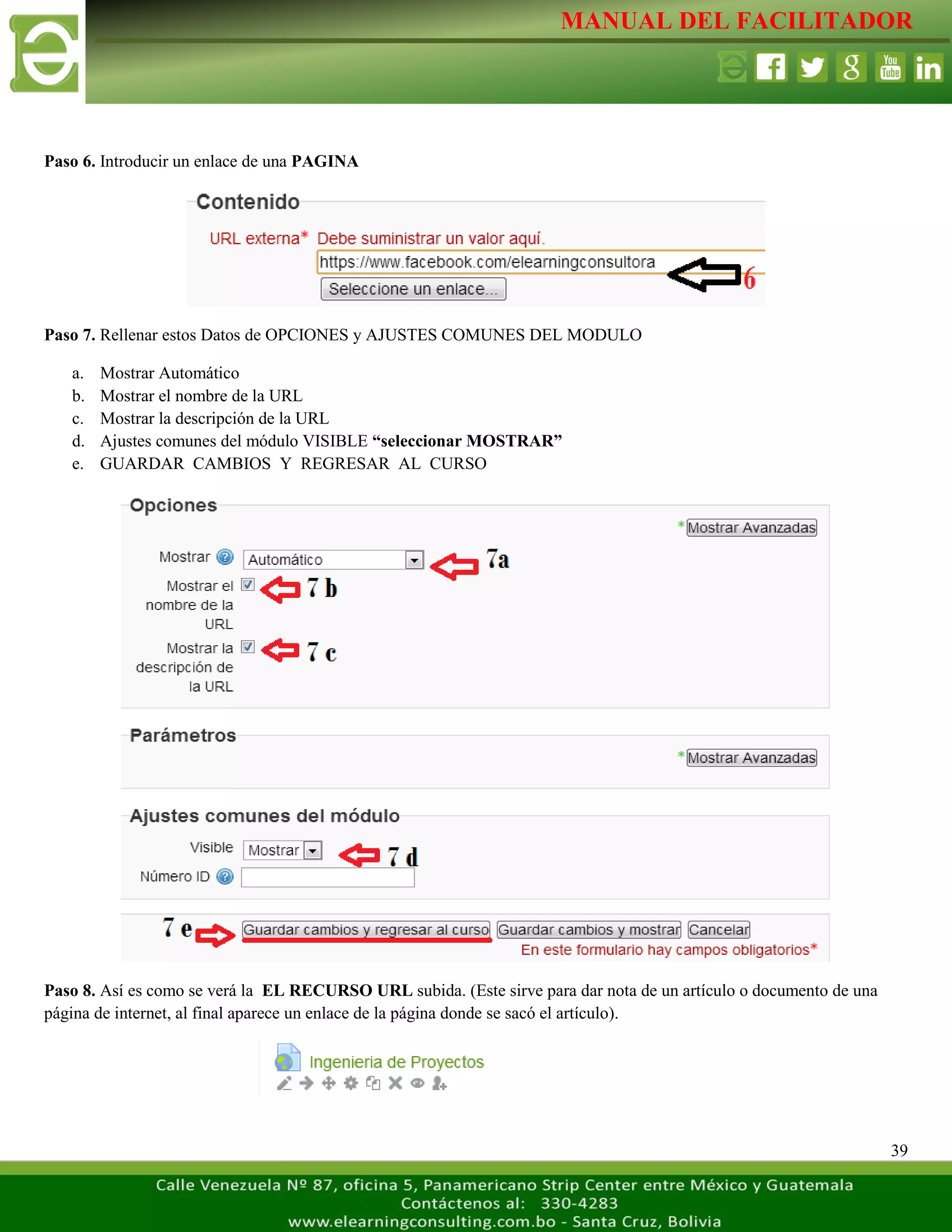 MANUAL DEL FACILITADOR
39
Paso 6. Introducir un enlace de una PAGINA
Paso 7. Rellenar estos Datos de OPCIONES y AJUSTES COMUNES DEL MODULO
a. Mostrar Automático
b. Mostrar el nombre de la URL
c. Mostrar la descripción de la URL
d. Ajustes comunes del módulo VISIBLE “seleccionar MOSTRAR”
e. GUARDAR CAMBIOS Y REGRESAR AL CURSO
Paso 8. Así es como se verá la EL RECURSO URL subida. (Este sirve para dar nota de un artículo o documento de una
página de internet, al final aparece un enlace de la página donde se sacó el artículo).
 