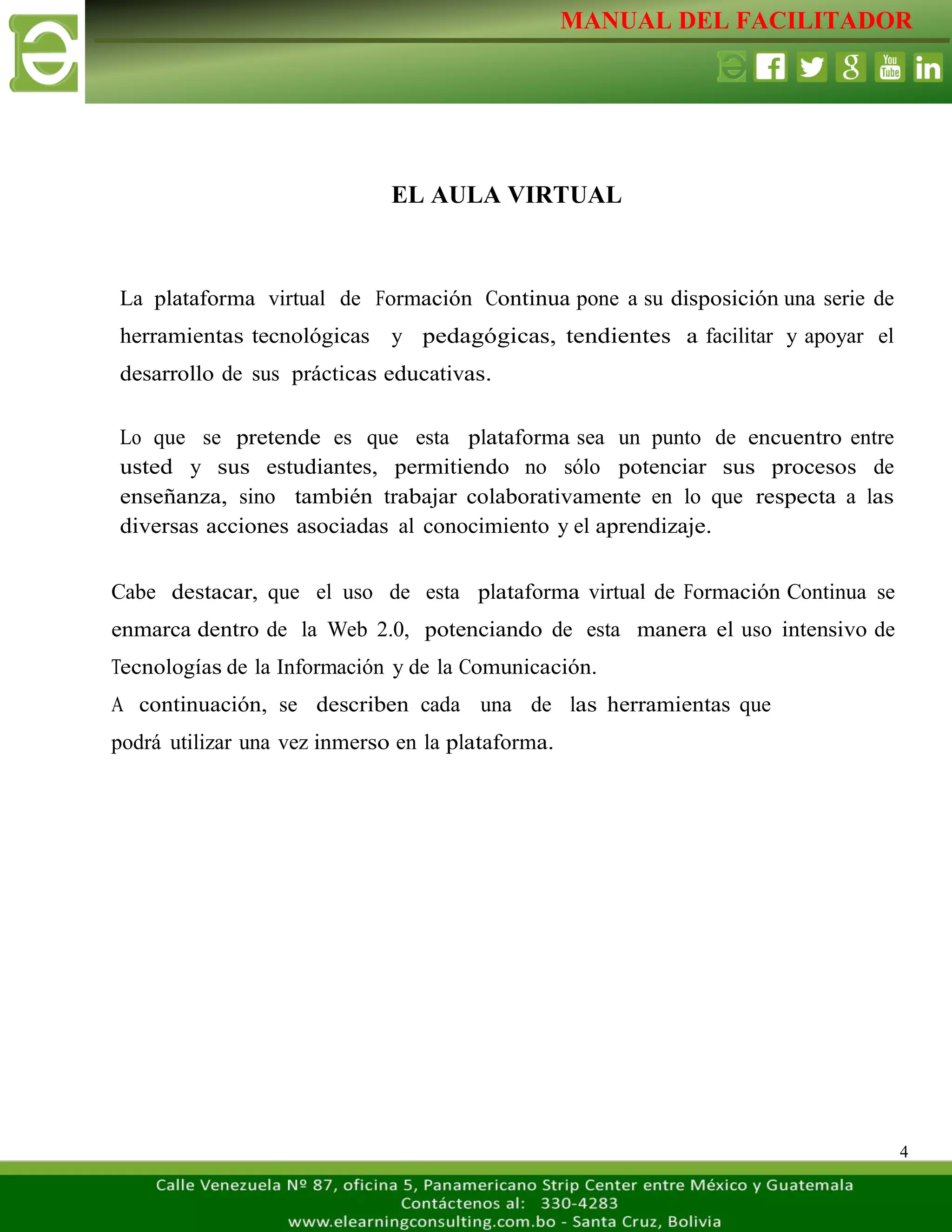MANUAL DEL FACILITADOR
4
EL AULA VIRTUAL
La plataforma virtual de Formación Continua pone a su disposición una serie de
herramientas tecnológicas y pedagógicas, tendientes a facilitar y apoyar el
desarrollo de sus prácticas educativas.
Lo que se pretende es que esta plataforma sea un punto de encuentro entre
usted y sus estudiantes, permitiendo no sólo potenciar sus procesos de
enseñanza, sino también trabajar colaborativamente en lo que respecta a las
diversas acciones asociadas al conocimiento y el aprendizaje.
Cabe destacar, que el uso de esta plataforma virtual de Formación Continua se
enmarca dentro de la Web 2.0, potenciando de esta manera el uso intensivo de
Tecnologías de la Información y de la Comunicación.
A continuación, se describen cada una de las herramientas que
podrá utilizar una vez inmerso en la plataforma.
 