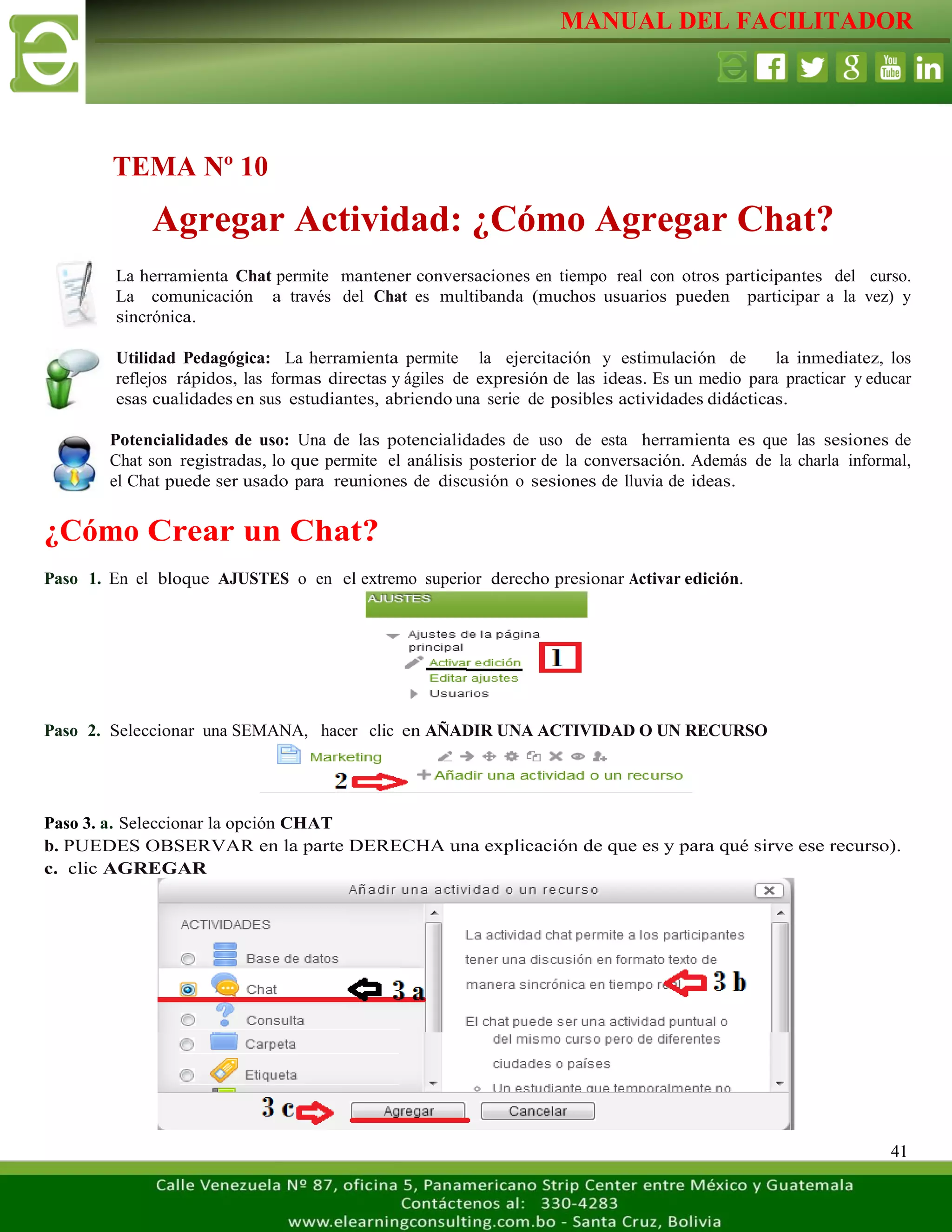 MANUAL DEL FACILITADOR
41
La herramienta Chat permite mantener conversaciones en tiempo real con otros participantes del curso.
La comunicación a través del Chat es multibanda (muchos usuarios pueden participar a la vez) y
sincrónica.
Utilidad Pedagógica: La herramienta permite la ejercitación y estimulación de la inmediatez, los
reflejos rápidos, las formas directas y ágiles de expresión de las ideas. Es un medio para practicar y educar
esas cualidades en sus estudiantes, abriendo una serie de posibles actividades didácticas.
Potencialidades de uso: Una de las potencialidades de uso de esta herramienta es que las sesiones de
Chat son registradas, lo que permite el análisis posterior de la conversación. Además de la charla informal,
el Chat puede ser usado para reuniones de discusión o sesiones de lluvia de ideas.
¿Cómo Crear un Chat?
Paso 1. En el bloque AJUSTES o en el extremo superior derecho presionar Activar edición.
Paso 2. Seleccionar una SEMANA, hacer clic en AÑADIR UNA ACTIVIDAD O UN RECURSO
Paso 3. a. Seleccionar la opción CHAT
b. PUEDES OBSERVAR en la parte DERECHA una explicación de que es y para qué sirve ese recurso).
c. clic AGREGAR
TEMA Nº 10
Agregar Actividad: ¿Cómo Agregar Chat?
 